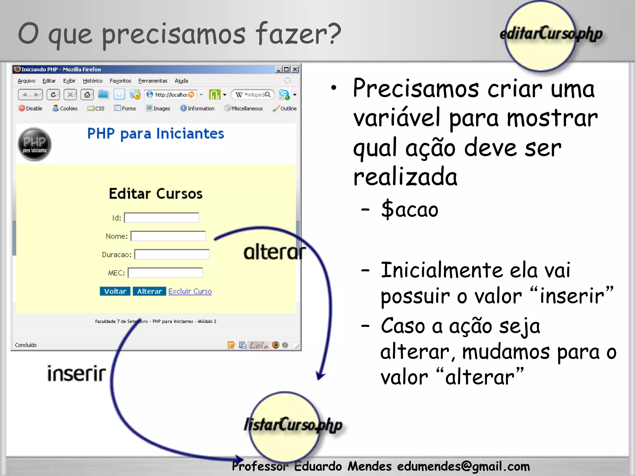 Professor Eduardo Mendes edumendes@gmail.com
O que precisamos fazer?
•  Precisamos criar uma
variável para mostrar
qual ação deve ser
realizada
–  $acao
–  Inicialmente ela vai
possuir o valor “inserir”
–  Caso a ação seja
alterar, mudamos para o
valor “alterar”
 