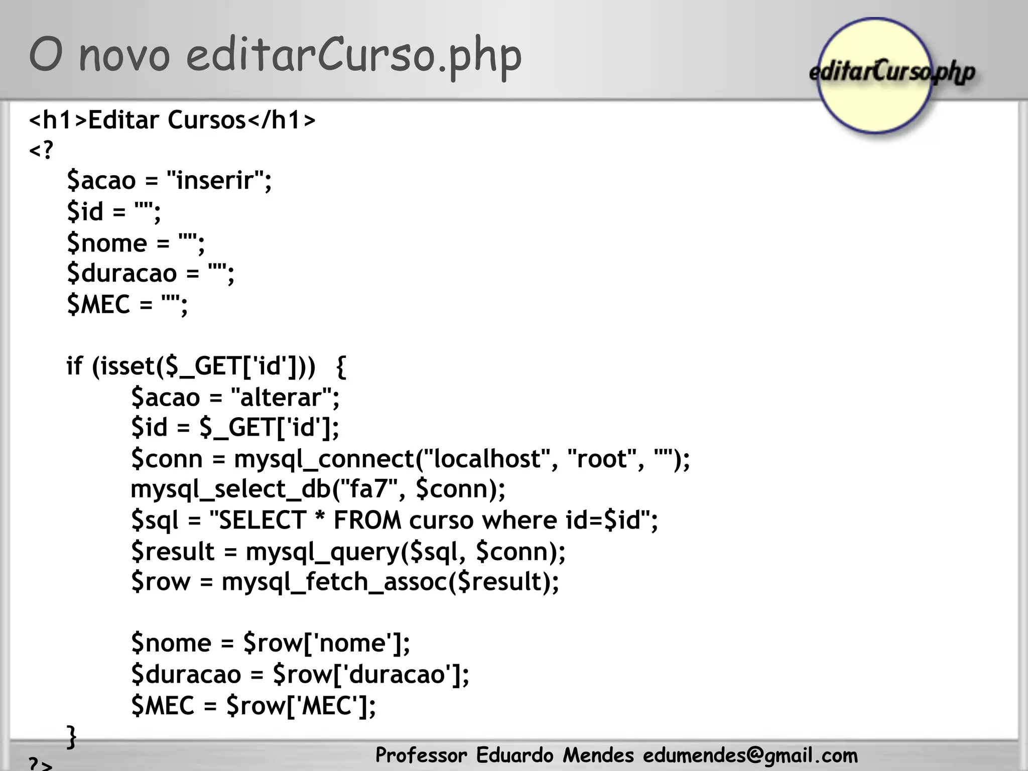 Professor Eduardo Mendes edumendes@gmail.com
O novo editarCurso.php
<h1>Editar Cursos</h1>
<?
$acao = "inserir";
$id = "";
$nome = "";
$duracao = "";
$MEC = "";
if (isset($_GET['id'])) {
$acao = "alterar";
$id = $_GET['id'];
$conn = mysql_connect("localhost", "root", "");
mysql_select_db("fa7", $conn);
$sql = "SELECT * FROM curso where id=$id";
$result = mysql_query($sql, $conn);
$row = mysql_fetch_assoc($result);
$nome = $row['nome'];
$duracao = $row['duracao'];
$MEC = $row['MEC'];
}
 
