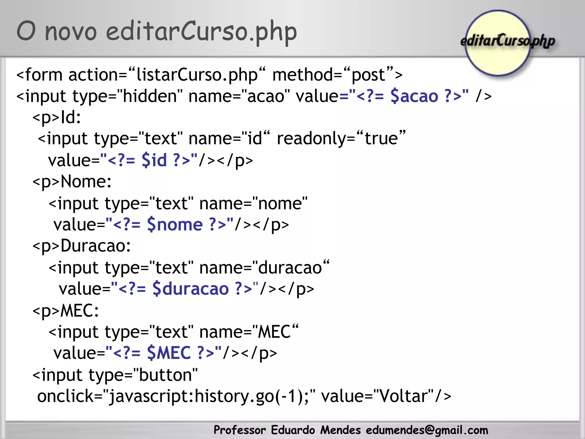 Professor Eduardo Mendes edumendes@gmail.com
O novo editarCurso.php
<form action=“listarCurso.php“ method=“post”>
<input type="hidden" name="acao" value="<?= $acao ?>" />
<p>Id:
<input type="text" name="id“ readonly=“true”
value="<?= $id ?>"/></p>
<p>Nome:
<input type="text" name="nome"
value="<?= $nome ?>"/></p>
<p>Duracao:
<input type="text" name="duracao“
value="<?= $duracao ?>"/></p>
<p>MEC:
<input type="text" name="MEC“
value="<?= $MEC ?>"/></p>
<input type="button"
onclick="javascript:history.go(-1);" value="Voltar"/>
 