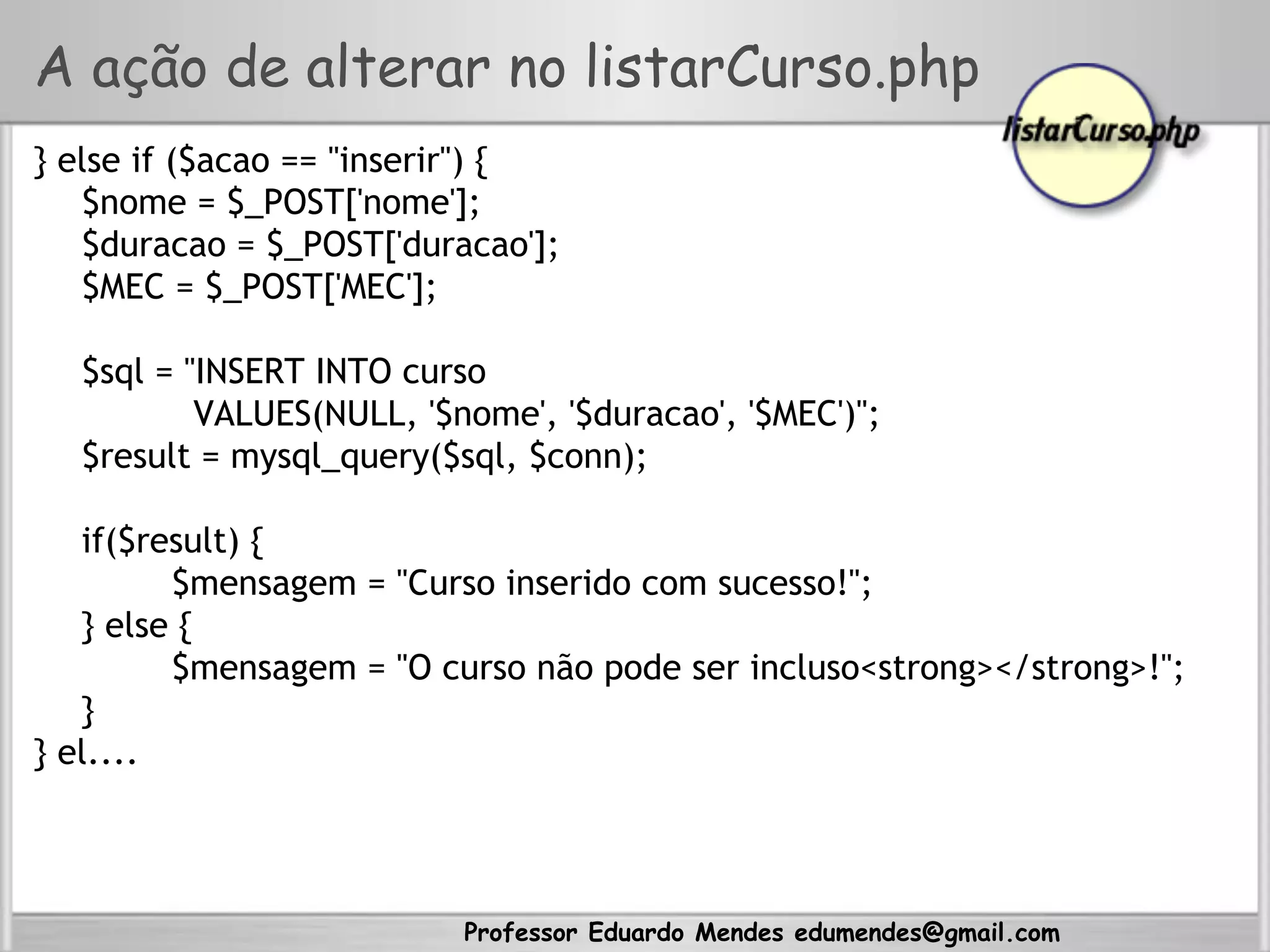 Professor Eduardo Mendes edumendes@gmail.com
A ação de alterar no listarCurso.php
} else if ($acao == "inserir") {
$nome = $_POST['nome'];
$duracao = $_POST['duracao'];
$MEC = $_POST['MEC'];
$sql = "INSERT INTO curso
VALUES(NULL, '$nome', '$duracao', '$MEC')";
$result = mysql_query($sql, $conn);
if($result) {
$mensagem = "Curso inserido com sucesso!";
} else {
$mensagem = "O curso não pode ser incluso<strong></strong>!";
}
} el....
 