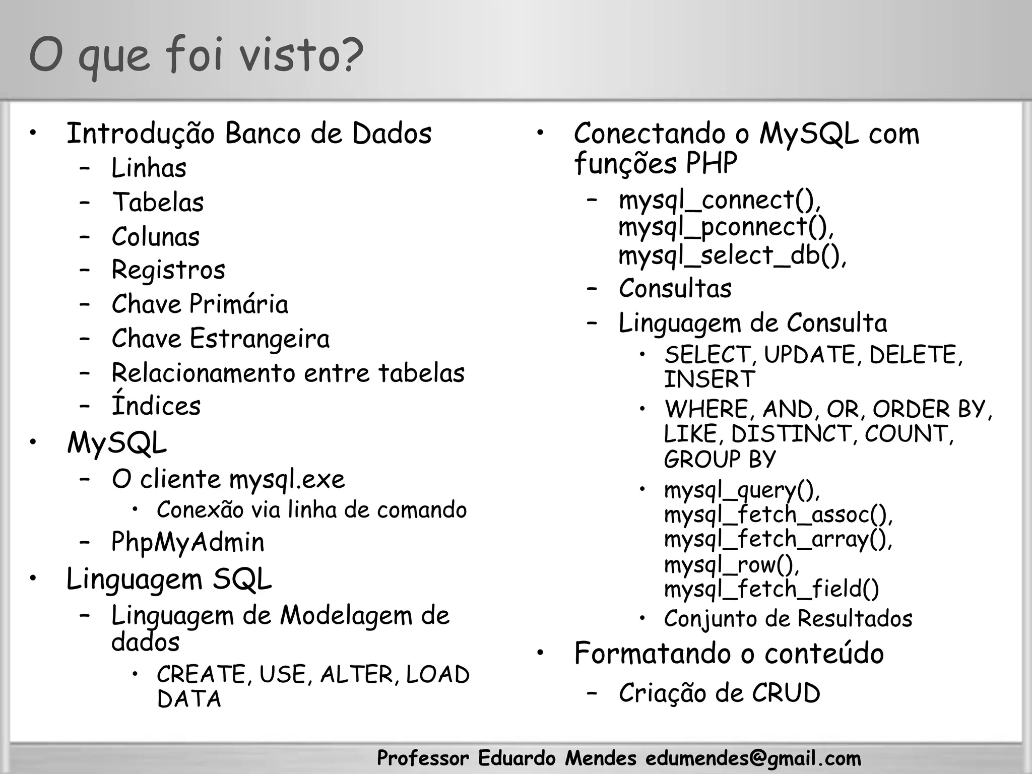 Professor Eduardo Mendes edumendes@gmail.com
O que foi visto?
•  Introdução Banco de Dados
–  Linhas
–  Tabelas
–  Colunas
–  Registros
–  Chave Primária
–  Chave Estrangeira
–  Relacionamento entre tabelas
–  Índices
•  MySQL
–  O cliente mysql.exe
•  Conexão via linha de comando
–  PhpMyAdmin
•  Linguagem SQL
–  Linguagem de Modelagem de
dados
•  CREATE, USE, ALTER, LOAD
DATA
•  Conectando o MySQL com
funções PHP
–  mysql_connect(),
mysql_pconnect(),
mysql_select_db(),
–  Consultas
–  Linguagem de Consulta
•  SELECT, UPDATE, DELETE,
INSERT
•  WHERE, AND, OR, ORDER BY,
LIKE, DISTINCT, COUNT,
GROUP BY
•  mysql_query(),
mysql_fetch_assoc(),
mysql_fetch_array(),
mysql_row(),
mysql_fetch_field()
•  Conjunto de Resultados
•  Formatando o conteúdo
–  Criação de CRUD
 