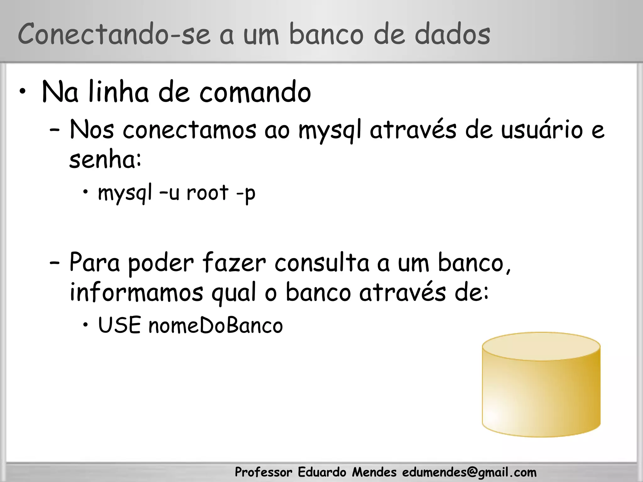 Professor Eduardo Mendes edumendes@gmail.com
Conectando-se a um banco de dados
•  Na linha de comando
–  Nos conectamos ao mysql através de usuário e
senha:
•  mysql –u root -p
–  Para poder fazer consulta a um banco,
informamos qual o banco através de:
•  USE nomeDoBanco
 