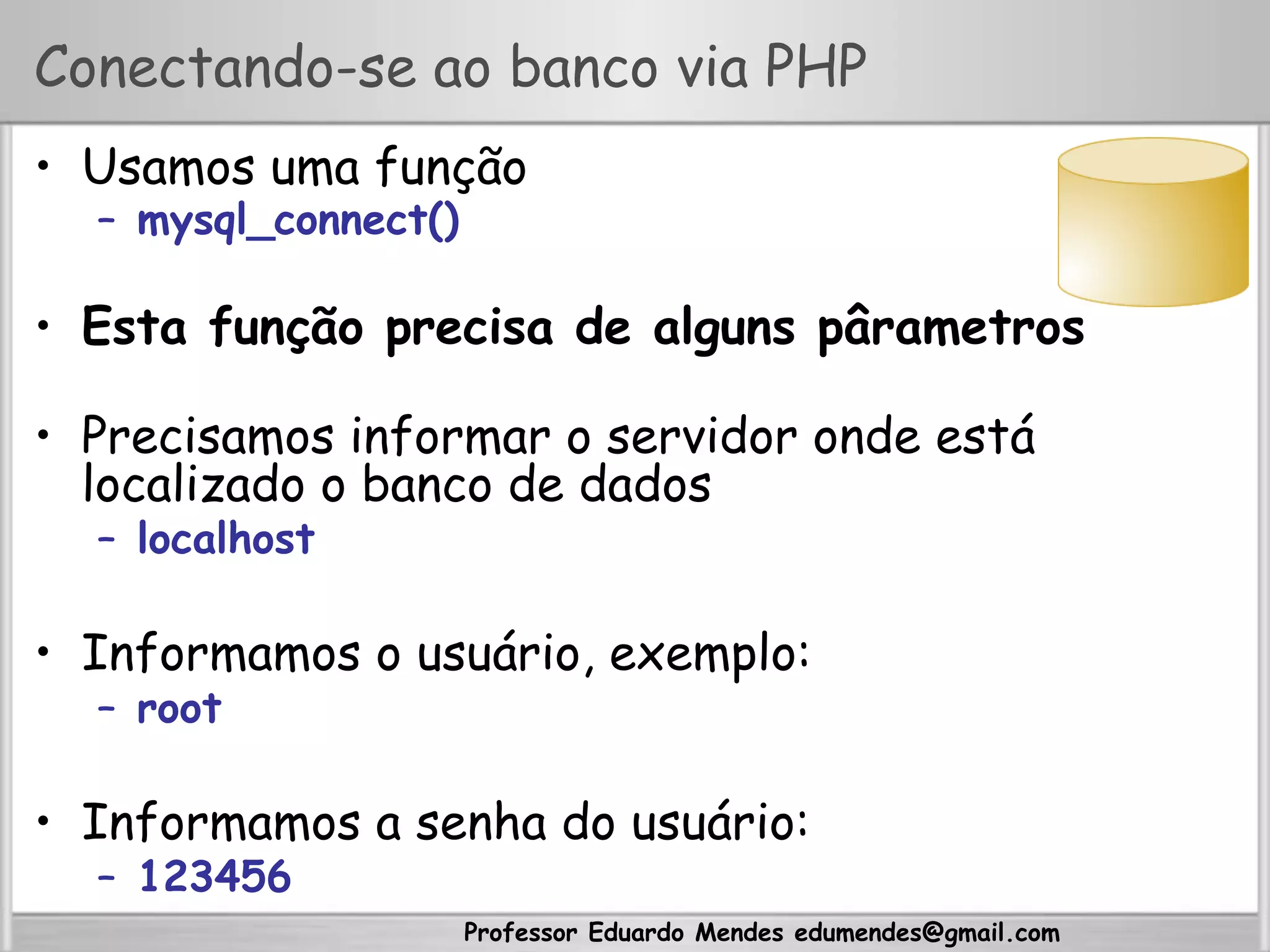 Professor Eduardo Mendes edumendes@gmail.com
Conectando-se ao banco via PHP
•  Usamos uma função
–  mysql_connect()
•  Esta função precisa de alguns pârametros
•  Precisamos informar o servidor onde está
localizado o banco de dados
–  localhost
•  Informamos o usuário, exemplo:
–  root
•  Informamos a senha do usuário:
–  123456
 