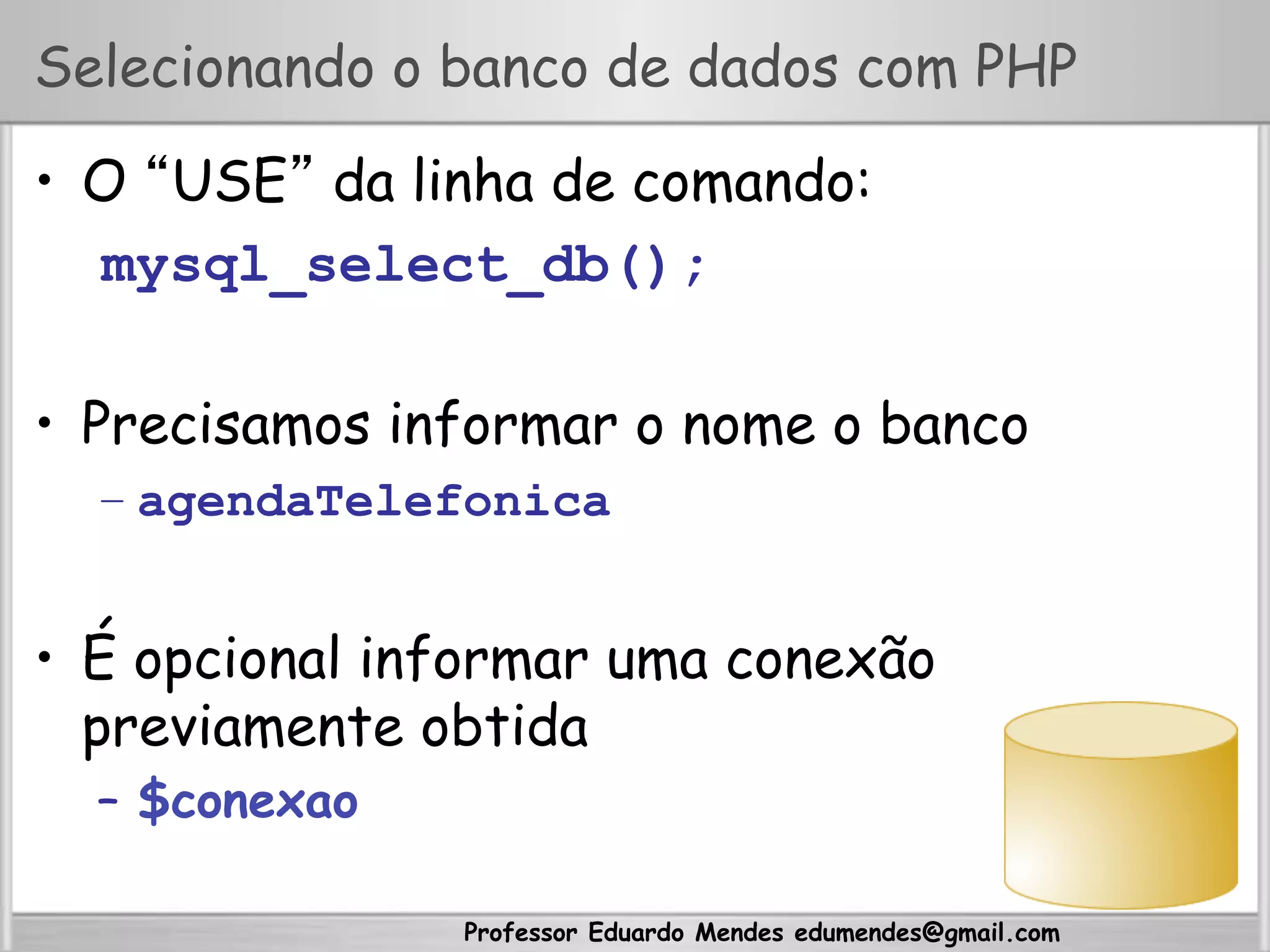 Professor Eduardo Mendes edumendes@gmail.com
Selecionando o banco de dados com PHP
•  O “USE” da linha de comando:
mysql_select_db();
•  Precisamos informar o nome o banco
– agendaTelefonica
•  É opcional informar uma conexão
previamente obtida
–  $conexao
 