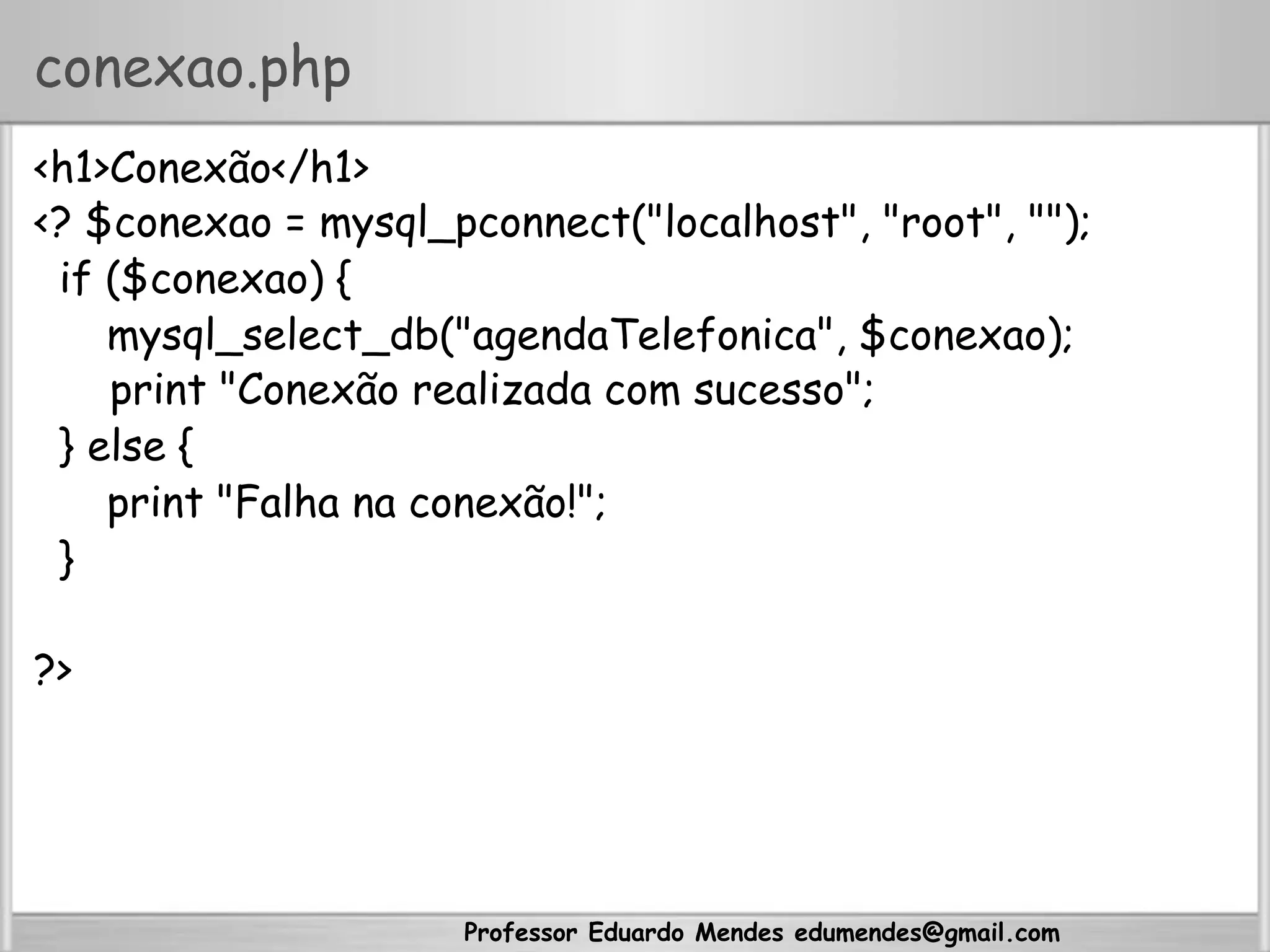 Professor Eduardo Mendes edumendes@gmail.com
conexao.php
<h1>Conexão</h1>
<? $conexao = mysql_pconnect("localhost", "root", "");
if ($conexao) {
mysql_select_db("agendaTelefonica", $conexao);
print "Conexão realizada com sucesso";
} else {
print "Falha na conexão!";
}
?>
 