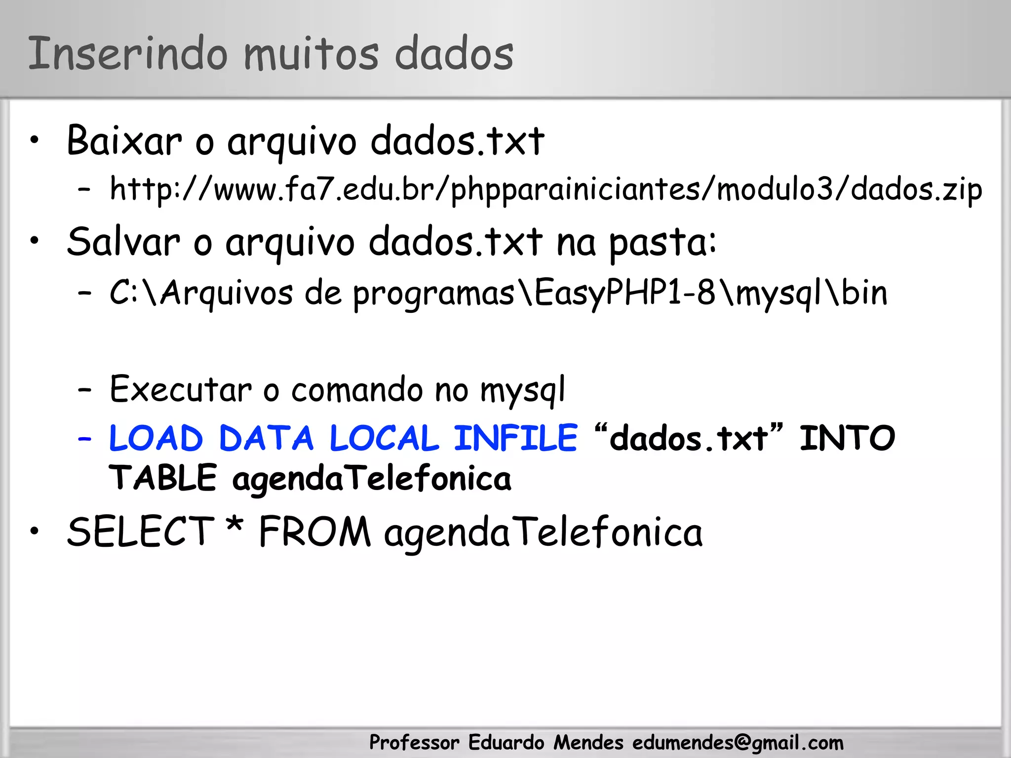 Professor Eduardo Mendes edumendes@gmail.com
Inserindo muitos dados
•  Baixar o arquivo dados.txt
–  http://www.fa7.edu.br/phpparainiciantes/modulo3/dados.zip
•  Salvar o arquivo dados.txt na pasta:
–  C:Arquivos de programasEasyPHP1-8mysqlbin
–  Executar o comando no mysql
–  LOAD DATA LOCAL INFILE “dados.txt” INTO
TABLE agendaTelefonica
•  SELECT * FROM agendaTelefonica
 