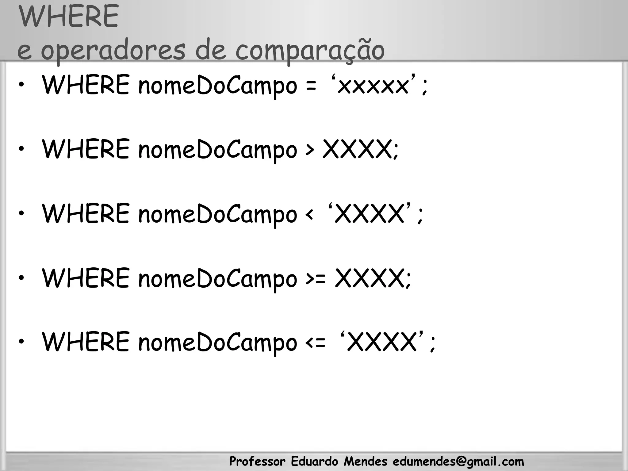 Professor Eduardo Mendes edumendes@gmail.com
WHERE
e operadores de comparação
•  WHERE nomeDoCampo = ‘xxxxx’;
•  WHERE nomeDoCampo > XXXX;
•  WHERE nomeDoCampo < ‘XXXX’;
•  WHERE nomeDoCampo >= XXXX;
•  WHERE nomeDoCampo <= ‘XXXX’;
 