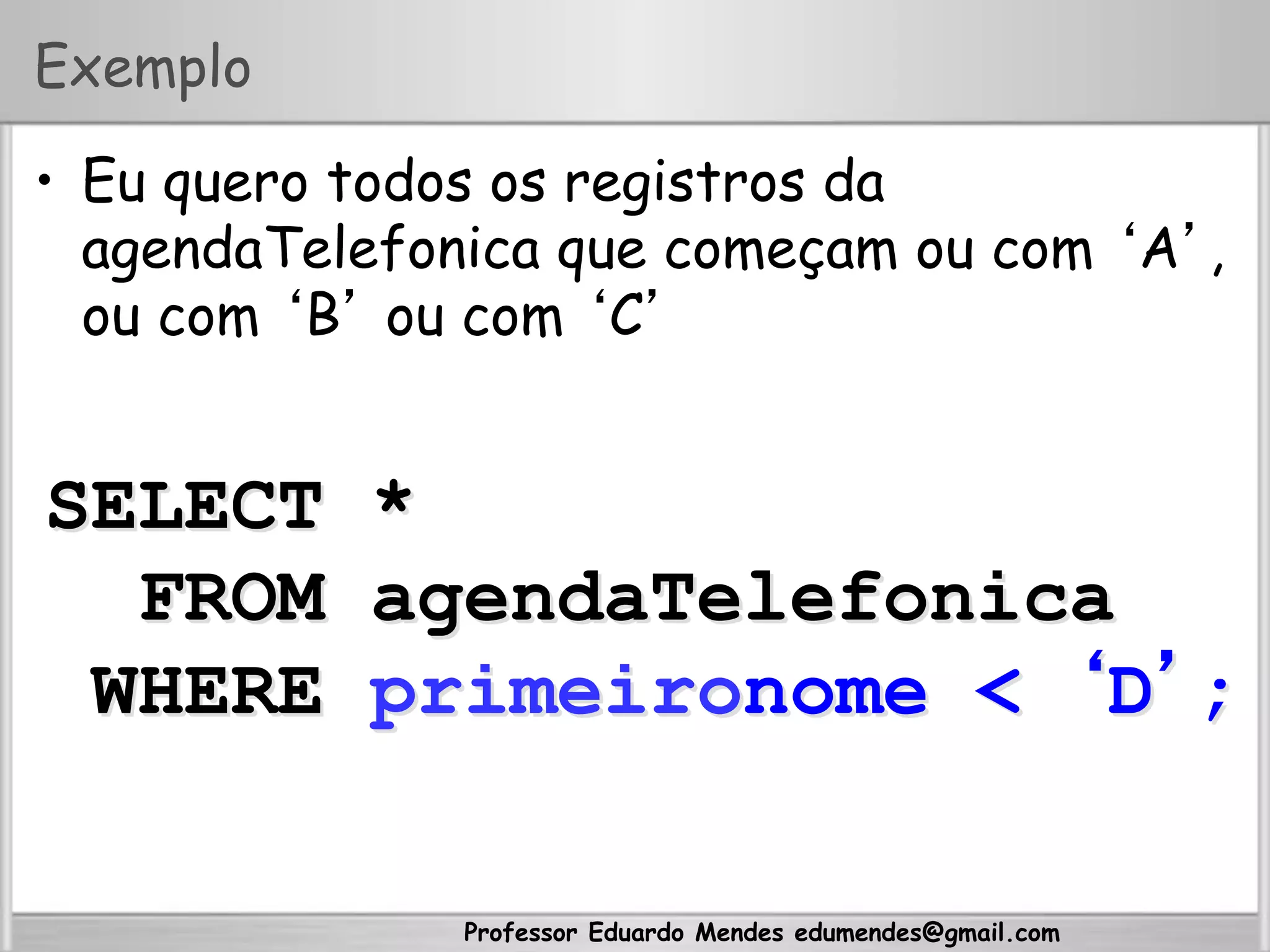 Professor Eduardo Mendes edumendes@gmail.com
Exemplo
•  Eu quero todos os registros da
agendaTelefonica que começam ou com ‘A’,
ou com ‘B’ ou com ‘C’
SELECT *
FROM agendaTelefonica
WHERE primeironome < ‘D’;
 