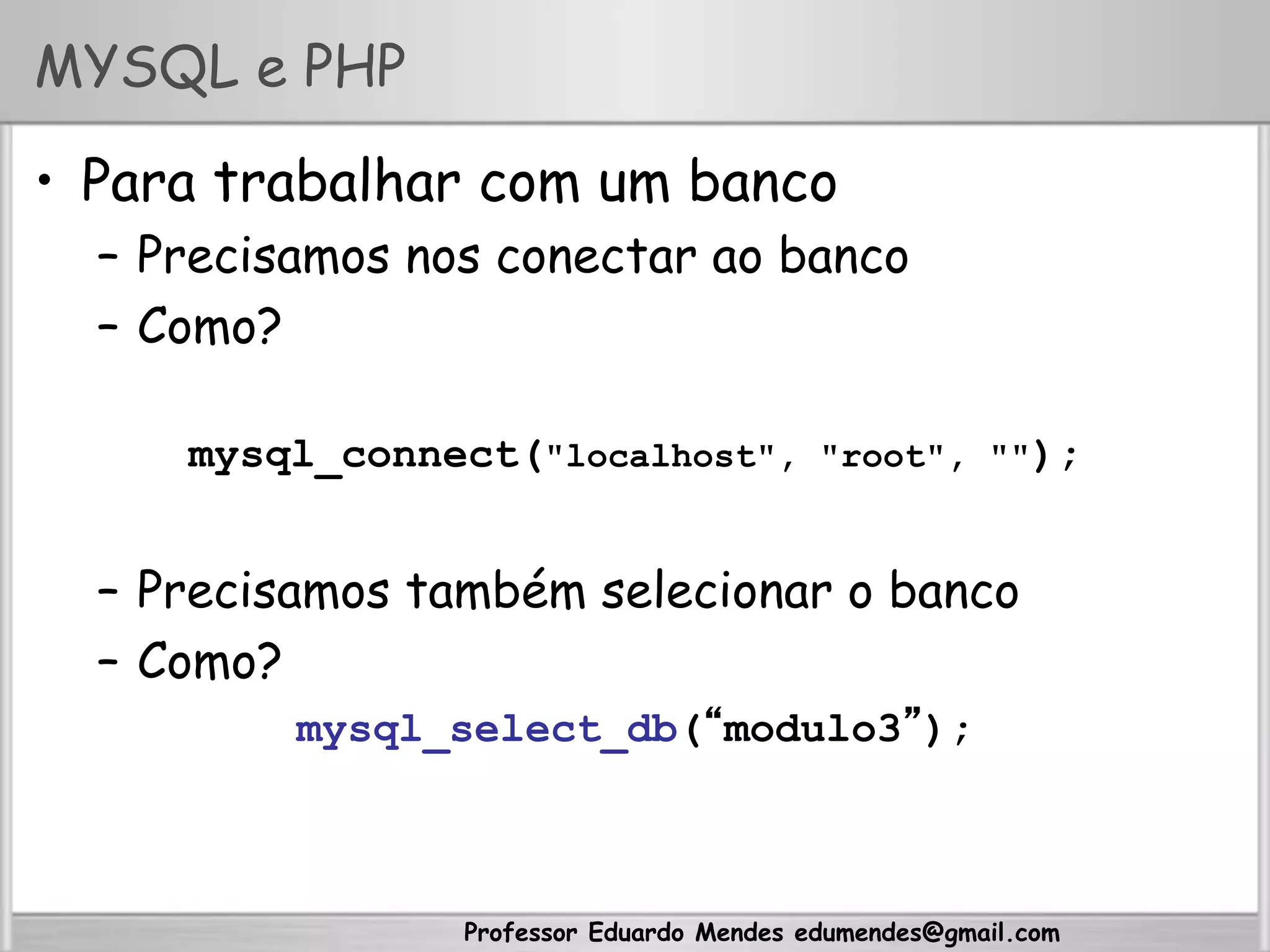 Professor Eduardo Mendes edumendes@gmail.com
MYSQL e PHP
•  Para trabalhar com um banco
–  Precisamos nos conectar ao banco
–  Como?
mysql_connect("localhost", "root", "");
–  Precisamos também selecionar o banco
–  Como?
mysql_select_db(“modulo3”);
 