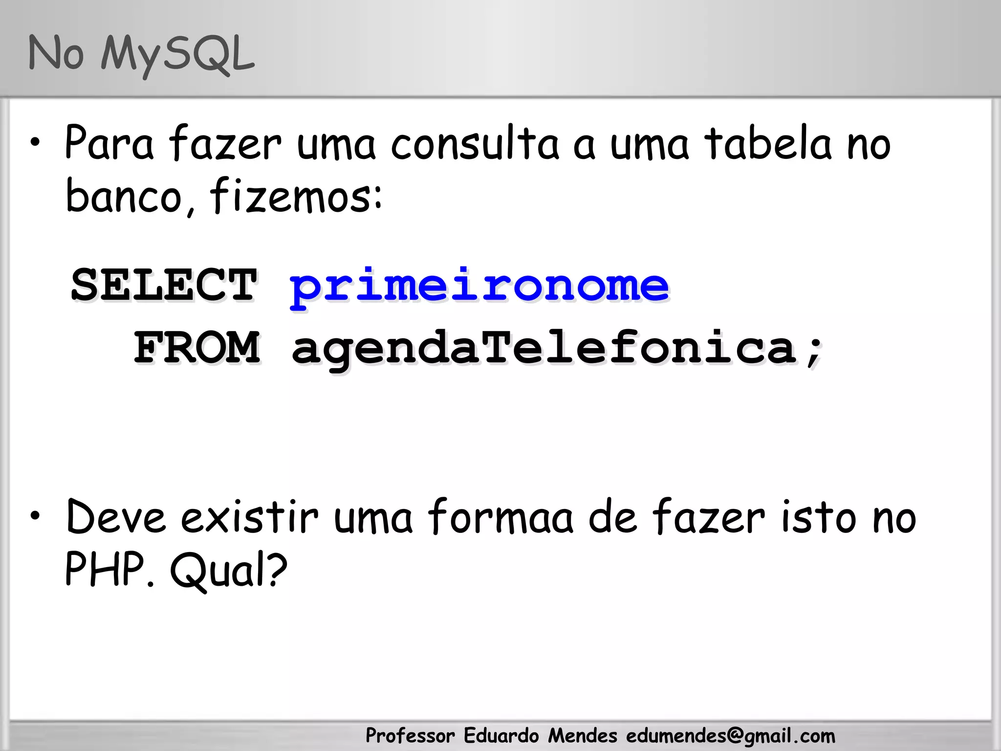 Professor Eduardo Mendes edumendes@gmail.com
No MySQL
•  Para fazer uma consulta a uma tabela no
banco, fizemos:
•  Deve existir uma formaa de fazer isto no
PHP. Qual?
SELECT primeironome
FROM agendaTelefonica;
 