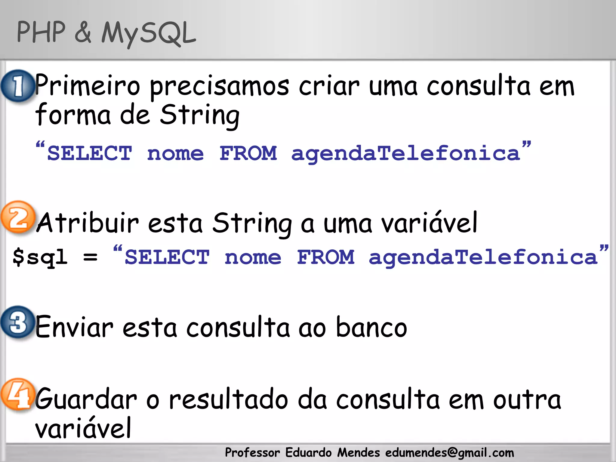 Professor Eduardo Mendes edumendes@gmail.com
PHP & MySQL
•  Primeiro precisamos criar uma consulta em
forma de String
“SELECT nome FROM agendaTelefonica”
•  Atribuir esta String a uma variável
$sql = “SELECT nome FROM agendaTelefonica”
•  Enviar esta consulta ao banco
•  Guardar o resultado da consulta em outra
variável
 