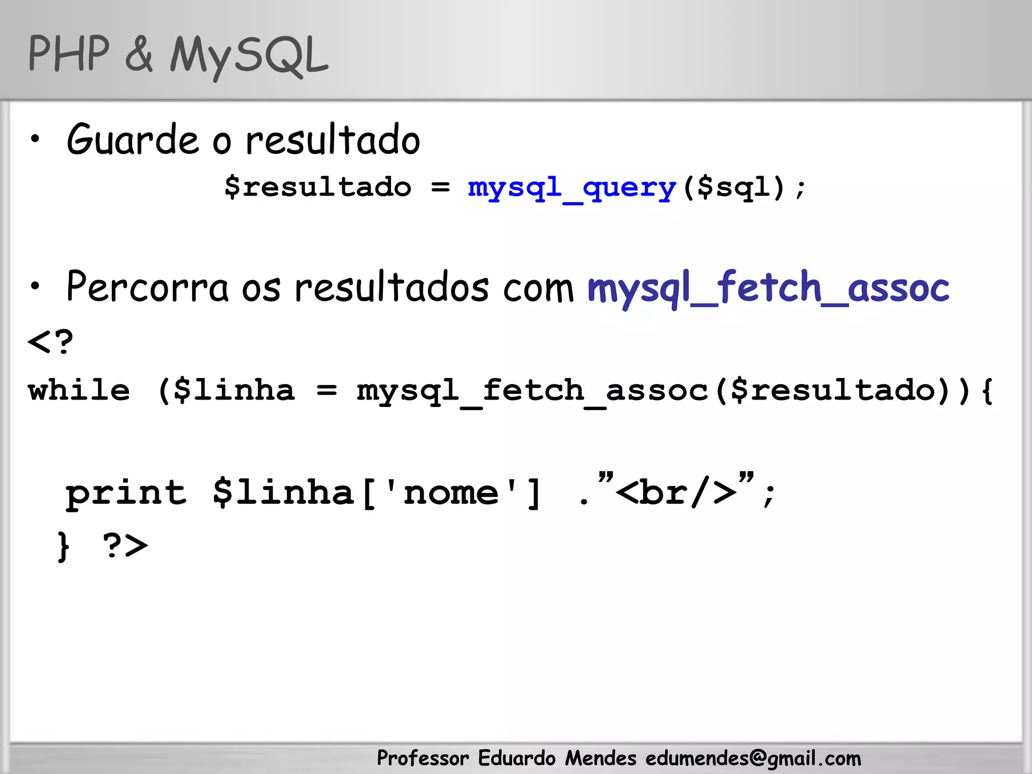 Professor Eduardo Mendes edumendes@gmail.com
PHP & MySQL
•  Guarde o resultado
$resultado = mysql_query($sql);
•  Percorra os resultados com mysql_fetch_assoc
<?
while ($linha = mysql_fetch_assoc($resultado)){
print $linha['nome'] .”<br/>”;
} ?>
 