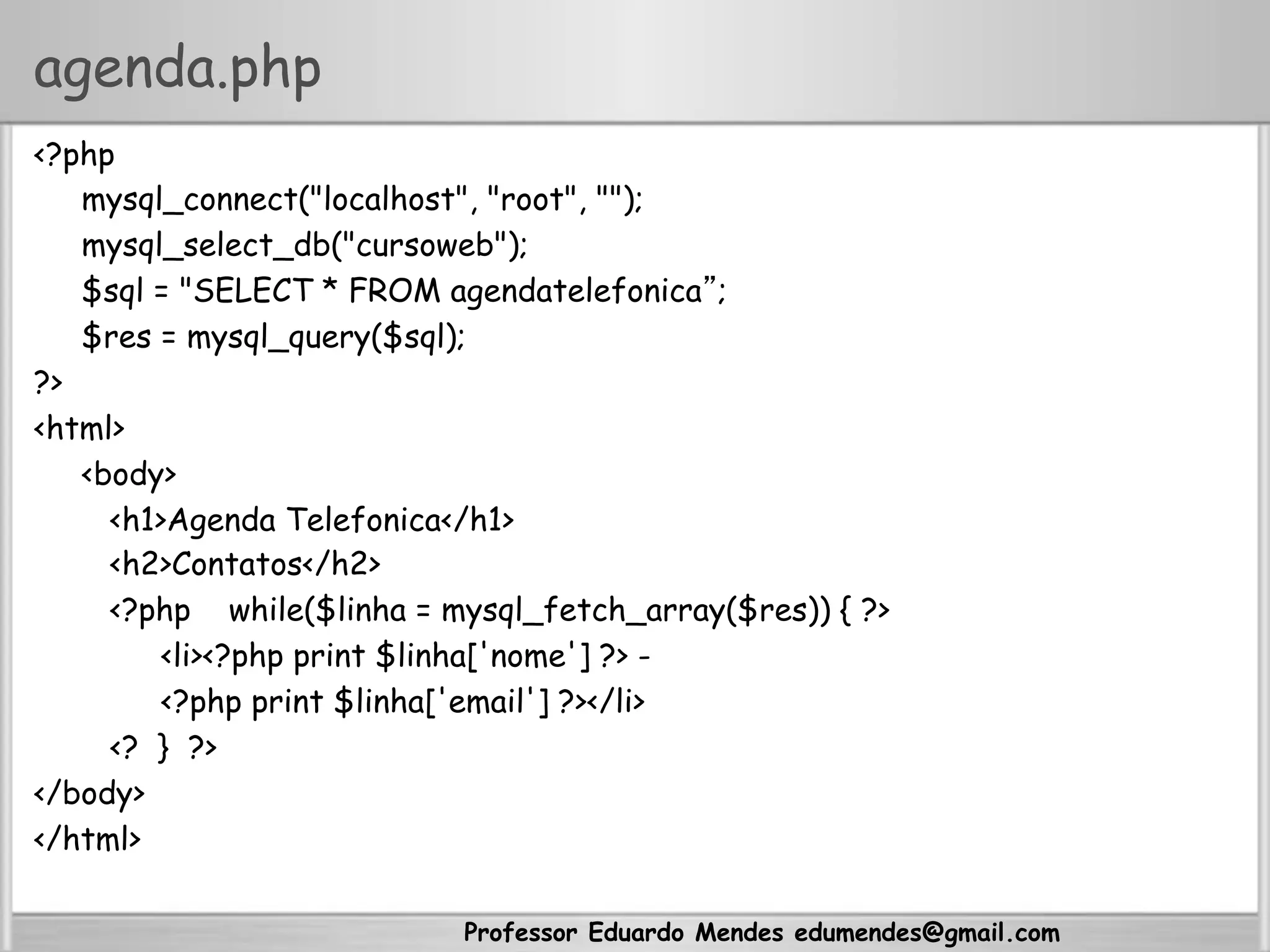 agenda.php
<?php
mysql_connect("localhost", "root", "");
mysql_select_db("cursoweb");
$sql = "SELECT * FROM agendatelefonica”;
$res = mysql_query($sql);
?>
<html>
<body>
<h1>Agenda Telefonica</h1>
<h2>Contatos</h2>
<?php while($linha = mysql_fetch_array($res)) { ?>
<li><?php print $linha['nome'] ?> -
<?php print $linha['email'] ?></li>
<? } ?>
</body>
</html>
Professor Eduardo Mendes edumendes@gmail.com
 