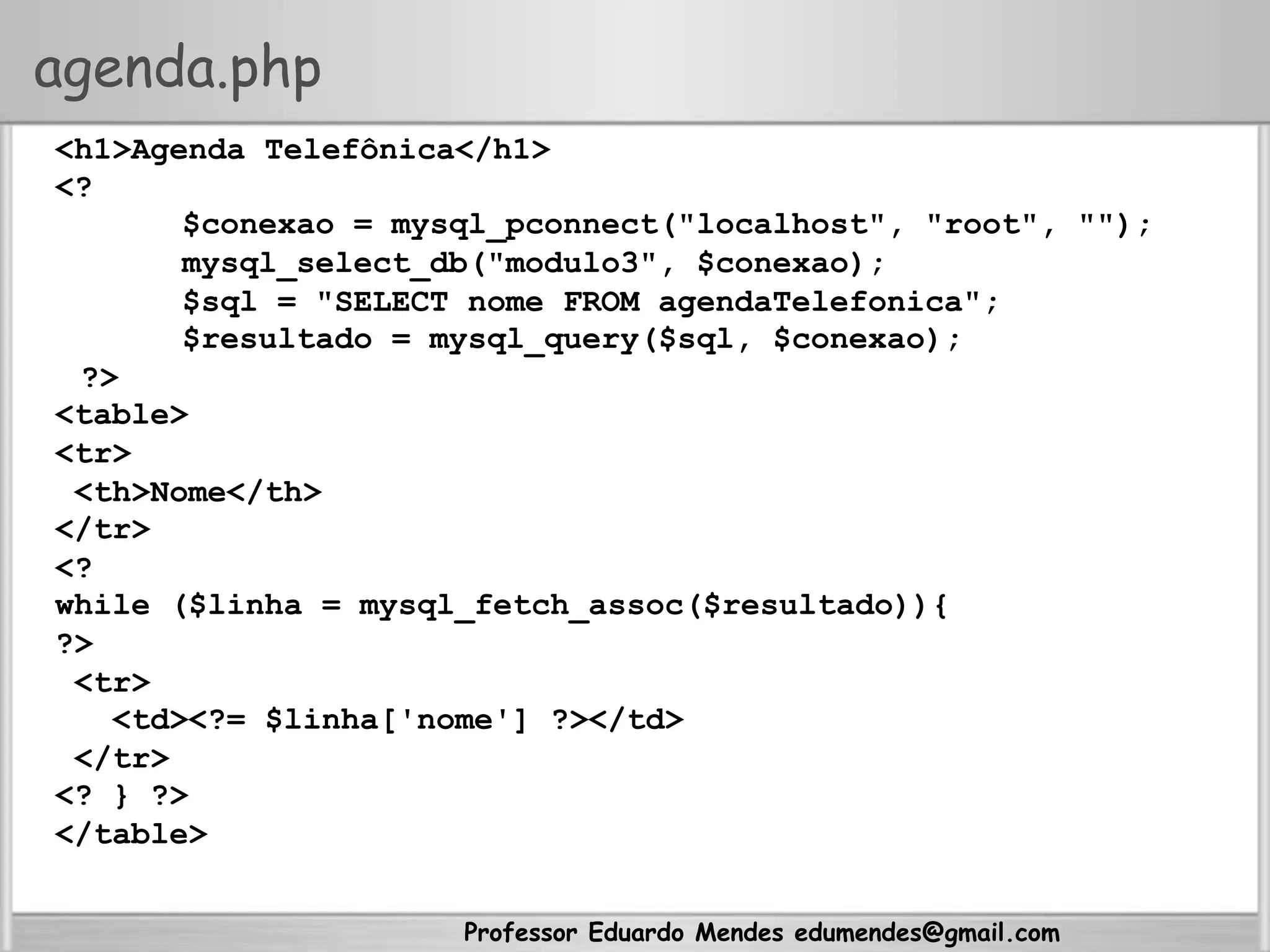 Professor Eduardo Mendes edumendes@gmail.com
agenda.php
<h1>Agenda Telefônica</h1>
<?
$conexao = mysql_pconnect("localhost", "root", "");
mysql_select_db("modulo3", $conexao);
$sql = "SELECT nome FROM agendaTelefonica";
$resultado = mysql_query($sql, $conexao);
?>
<table>
<tr>
<th>Nome</th>
</tr>
<?
while ($linha = mysql_fetch_assoc($resultado)){
?>
<tr>
<td><?= $linha['nome'] ?></td>
</tr>
<? } ?>
</table>
 