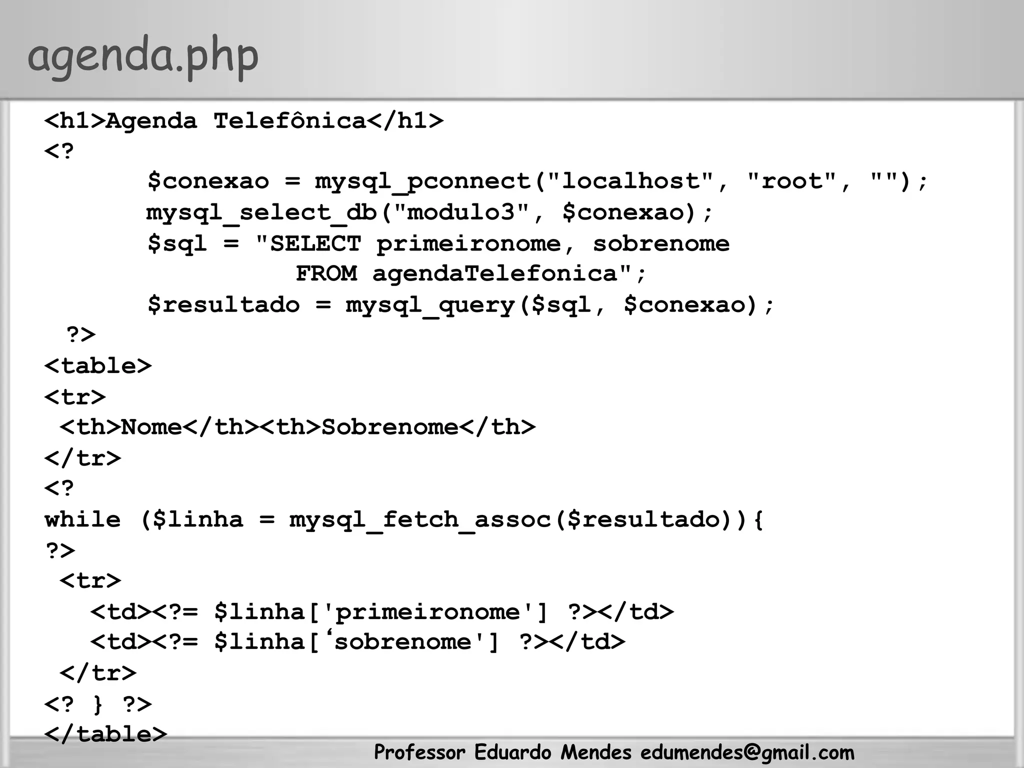 Professor Eduardo Mendes edumendes@gmail.com
agenda.php
<h1>Agenda Telefônica</h1>
<?
$conexao = mysql_pconnect("localhost", "root", "");
mysql_select_db("modulo3", $conexao);
$sql = "SELECT primeironome, sobrenome
FROM agendaTelefonica";
$resultado = mysql_query($sql, $conexao);
?>
<table>
<tr>
<th>Nome</th><th>Sobrenome</th>
</tr>
<?
while ($linha = mysql_fetch_assoc($resultado)){
?>
<tr>
<td><?= $linha['primeironome'] ?></td>
<td><?= $linha[‘sobrenome'] ?></td>
</tr>
<? } ?>
</table>
 