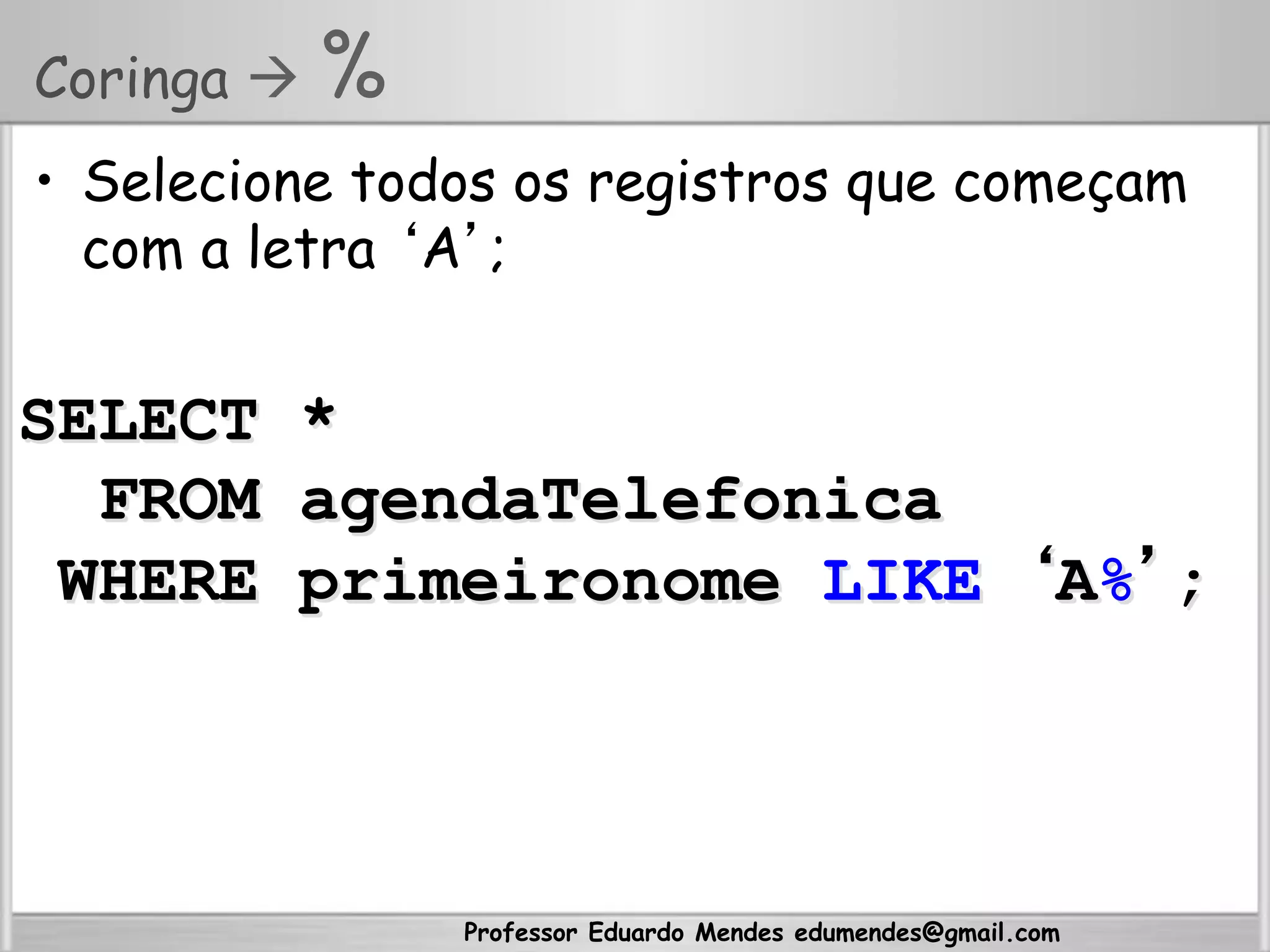 Professor Eduardo Mendes edumendes@gmail.com
Coringa  %
•  Selecione todos os registros que começam
com a letra ‘A’;
SELECT *
FROM agendaTelefonica
WHERE primeironome LIKE ‘A%’;
 