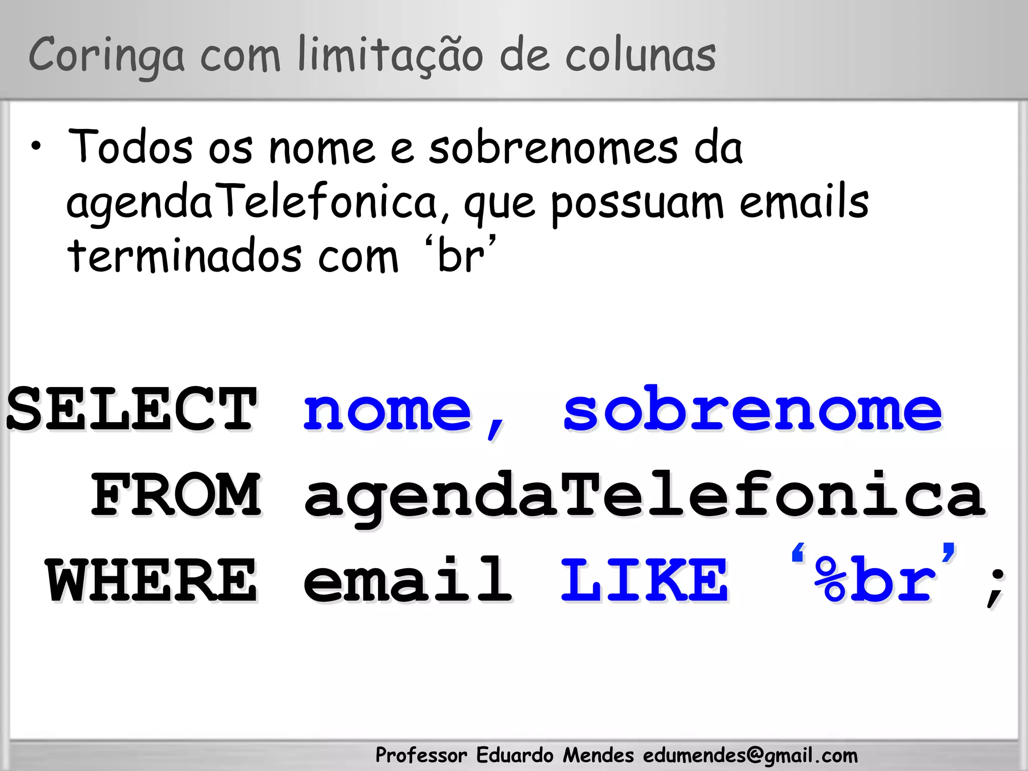 Professor Eduardo Mendes edumendes@gmail.com
Coringa com limitação de colunas
•  Todos os nome e sobrenomes da
agendaTelefonica, que possuam emails
terminados com ‘br’
SELECT nome, sobrenome
FROM agendaTelefonica
WHERE email LIKE ‘%br’;
 