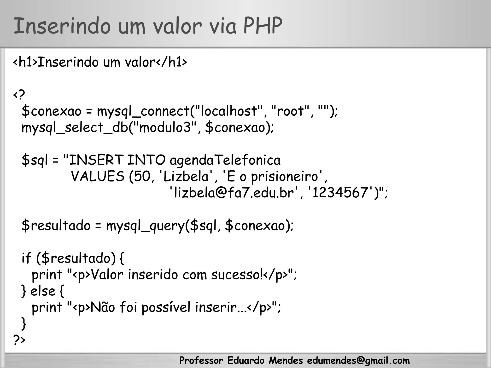 Professor Eduardo Mendes edumendes@gmail.com
Inserindo um valor via PHP
<h1>Inserindo um valor</h1>
<?
$conexao = mysql_connect("localhost", "root", "");
mysql_select_db("modulo3", $conexao);
$sql = "INSERT INTO agendaTelefonica
VALUES (50, 'Lizbela', 'E o prisioneiro',
'lizbela@fa7.edu.br', '1234567')";
$resultado = mysql_query($sql, $conexao);
if ($resultado) {
print "<p>Valor inserido com sucesso!</p>";
} else {
print "<p>Não foi possível inserir...</p>";
}
?>
 