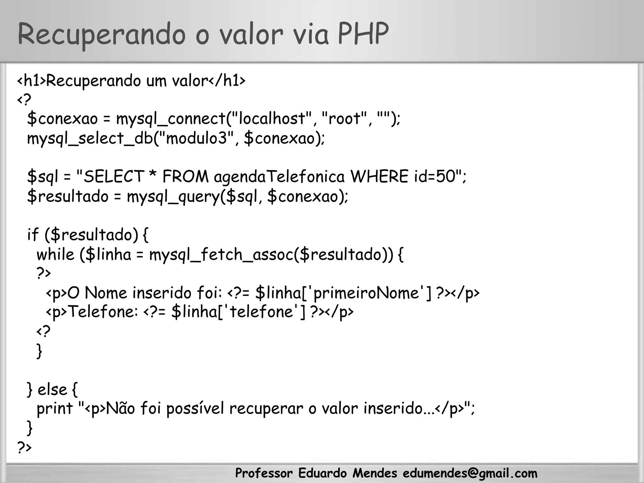Professor Eduardo Mendes edumendes@gmail.com
Recuperando o valor via PHP
<h1>Recuperando um valor</h1>
<?
$conexao = mysql_connect("localhost", "root", "");
mysql_select_db("modulo3", $conexao);
$sql = "SELECT * FROM agendaTelefonica WHERE id=50";
$resultado = mysql_query($sql, $conexao);
if ($resultado) {
while ($linha = mysql_fetch_assoc($resultado)) {
?>
<p>O Nome inserido foi: <?= $linha['primeiroNome'] ?></p>
<p>Telefone: <?= $linha['telefone'] ?></p>
<?
}
} else {
print "<p>Não foi possível recuperar o valor inserido...</p>";
}
?>
 
