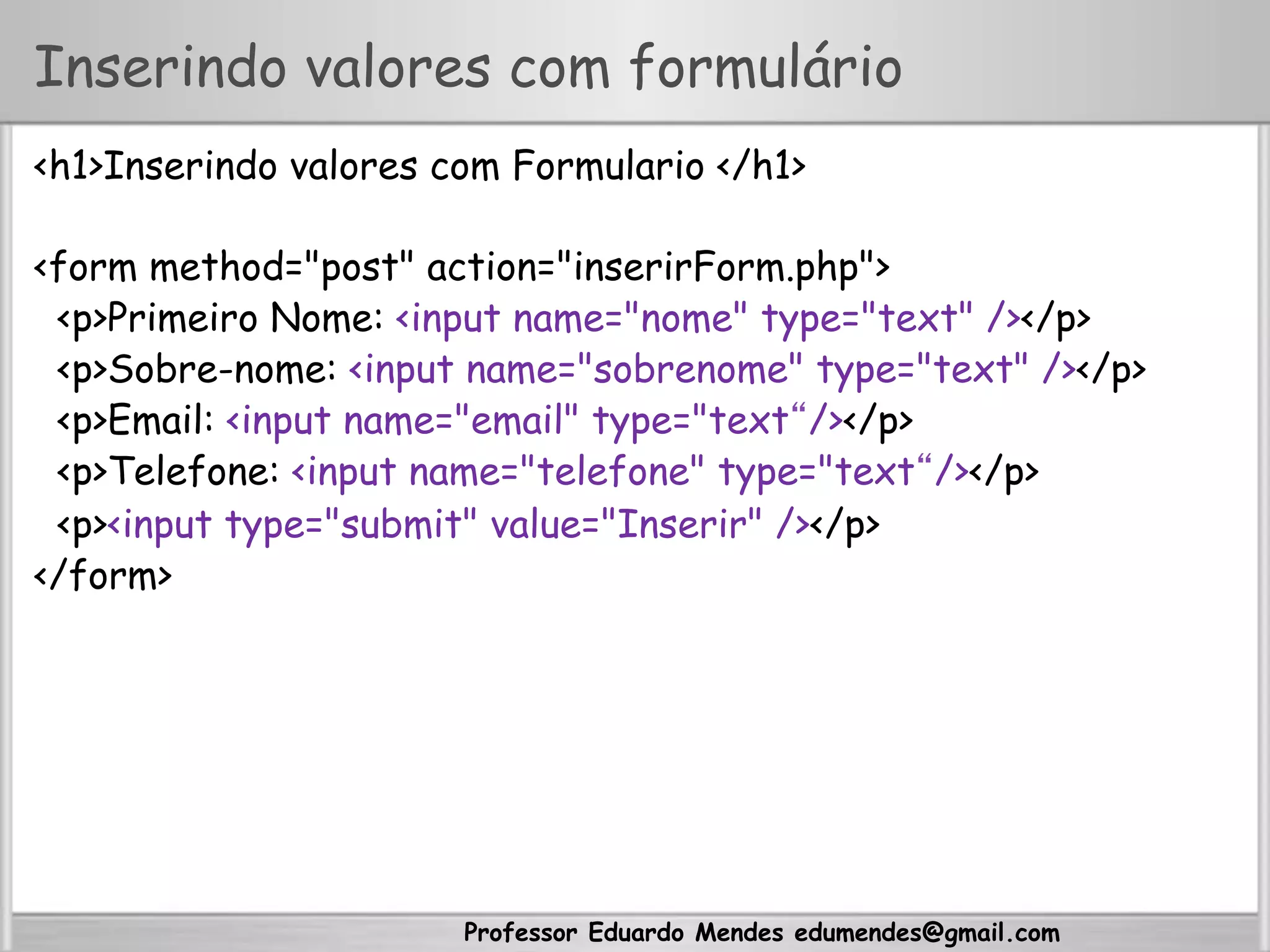 Professor Eduardo Mendes edumendes@gmail.com
Inserindo valores com formulário
<h1>Inserindo valores com Formulario </h1>
<form method="post" action="inserirForm.php">
<p>Primeiro Nome: <input name="nome" type="text" /></p>
<p>Sobre-nome: <input name="sobrenome" type="text" /></p>
<p>Email: <input name="email" type="text“/></p>
<p>Telefone: <input name="telefone" type="text“/></p>
<p><input type="submit" value="Inserir" /></p>
</form>
 