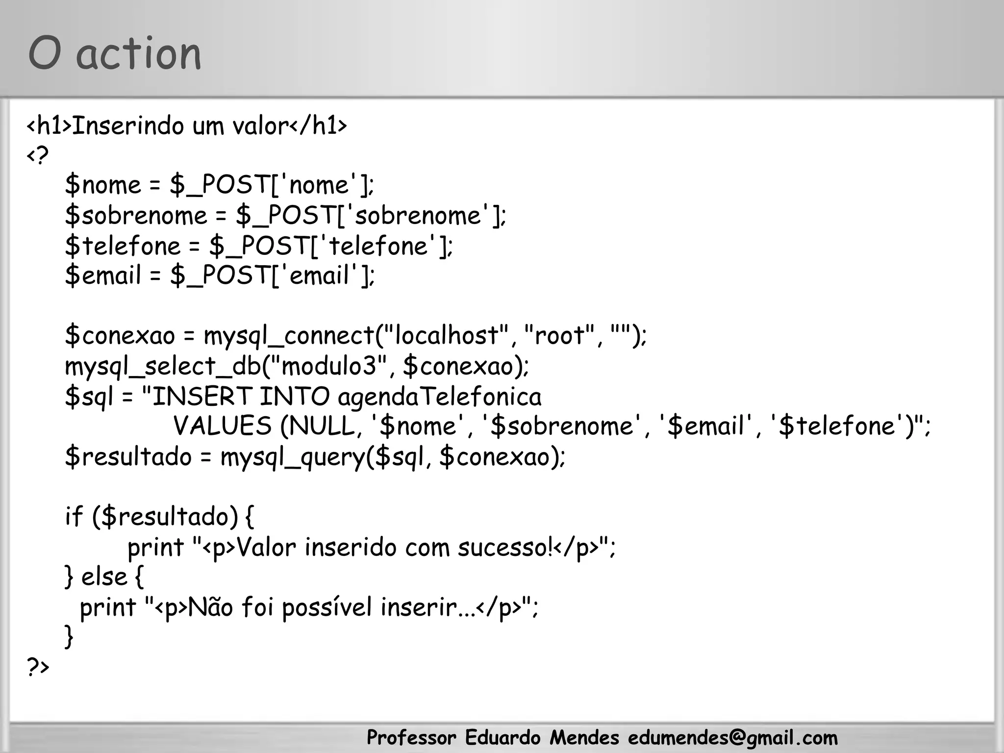 Professor Eduardo Mendes edumendes@gmail.com
O action
<h1>Inserindo um valor</h1>
<?
$nome = $_POST['nome'];
$sobrenome = $_POST['sobrenome'];
$telefone = $_POST['telefone'];
$email = $_POST['email'];
$conexao = mysql_connect("localhost", "root", "");
mysql_select_db("modulo3", $conexao);
$sql = "INSERT INTO agendaTelefonica
VALUES (NULL, '$nome', '$sobrenome', '$email', '$telefone')";
$resultado = mysql_query($sql, $conexao);
if ($resultado) {
print "<p>Valor inserido com sucesso!</p>";
} else {
print "<p>Não foi possível inserir...</p>";
}
?>
 