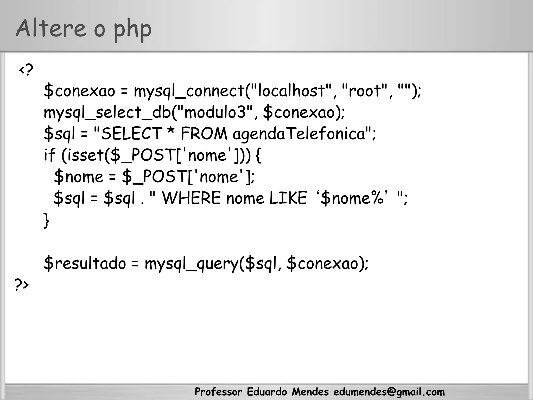 Professor Eduardo Mendes edumendes@gmail.com
Altere o php
<?
$conexao = mysql_connect("localhost", "root", "");
mysql_select_db("modulo3", $conexao);
$sql = "SELECT * FROM agendaTelefonica";
if (isset($_POST['nome'])) {
$nome = $_POST['nome'];
$sql = $sql . " WHERE nome LIKE ‘$nome%’ ";
}
$resultado = mysql_query($sql, $conexao);
?>
 
