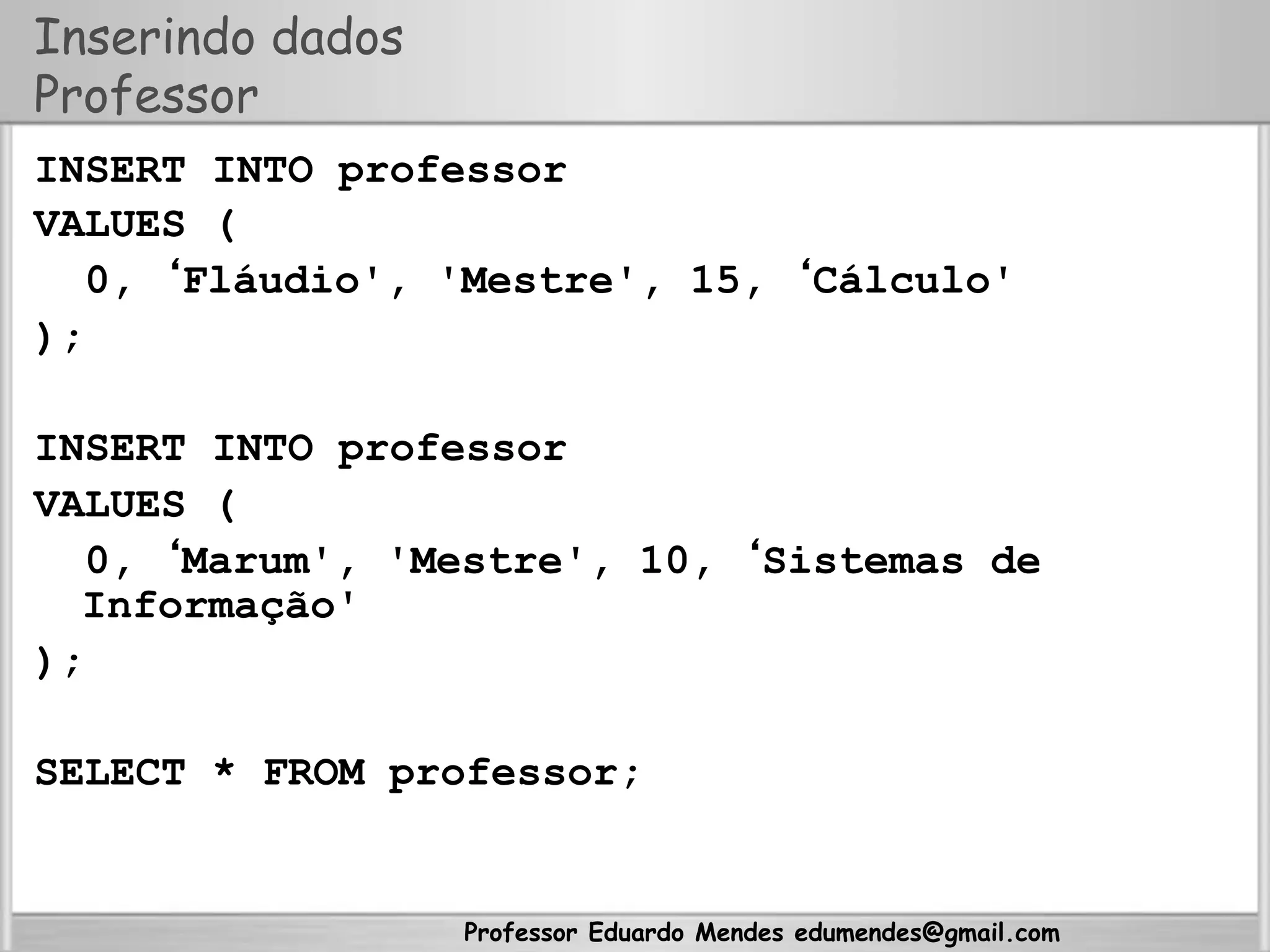 Professor Eduardo Mendes edumendes@gmail.com
Inserindo dados
Professor
INSERT INTO professor
VALUES (
0, ‘Fláudio', 'Mestre', 15, ‘Cálculo'
);
INSERT INTO professor
VALUES (
0, ‘Marum', 'Mestre', 10, ‘Sistemas de
Informação'
);
SELECT * FROM professor;
 