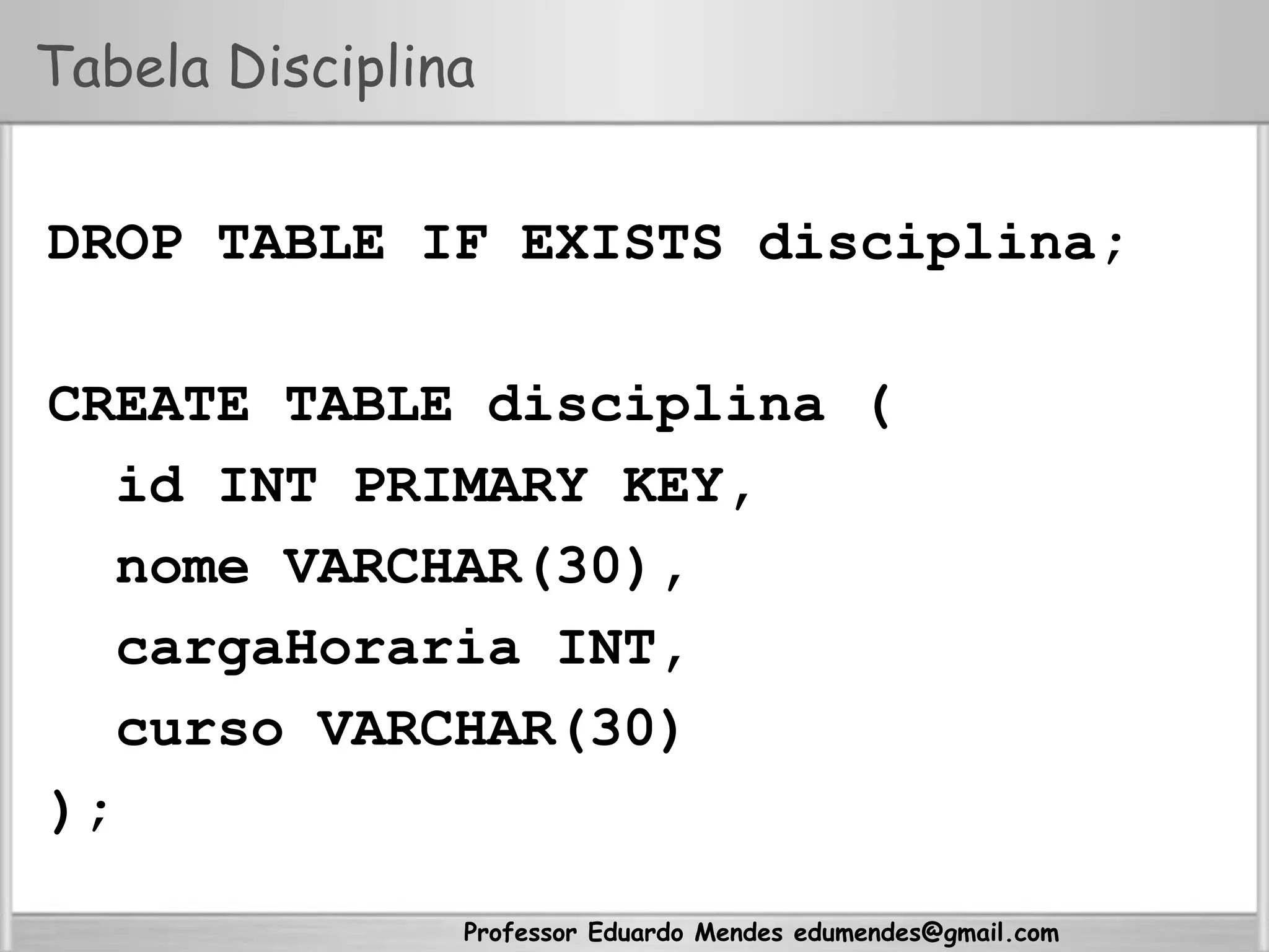 Professor Eduardo Mendes edumendes@gmail.com
Tabela Disciplina
DROP TABLE IF EXISTS disciplina;
CREATE TABLE disciplina (
id INT PRIMARY KEY,
nome VARCHAR(30),
cargaHoraria INT,
curso VARCHAR(30)
);
 