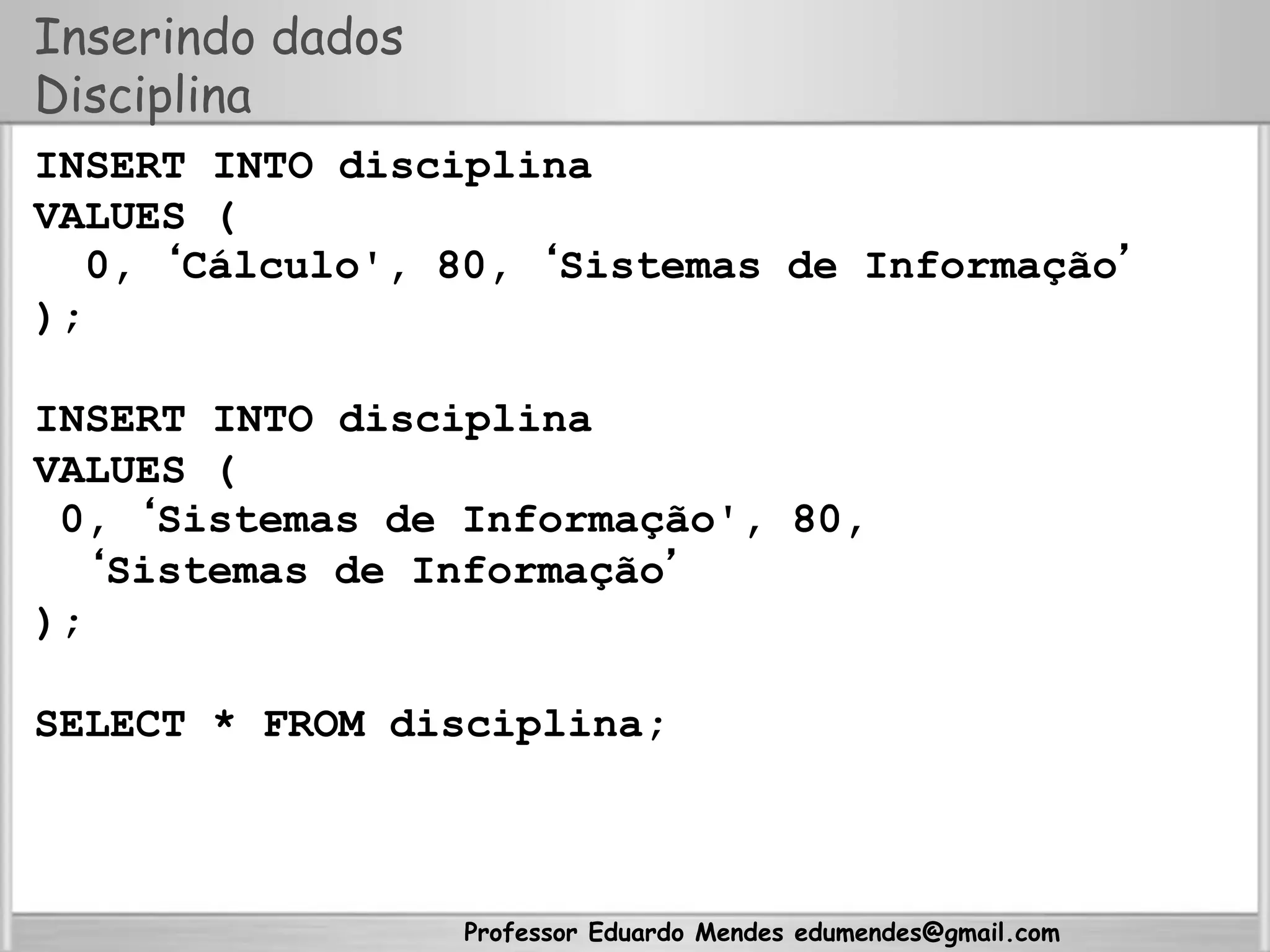 Professor Eduardo Mendes edumendes@gmail.com
Inserindo dados
Disciplina
INSERT INTO disciplina
VALUES (
0, ‘Cálculo', 80, ‘Sistemas de Informação’
);
INSERT INTO disciplina
VALUES (
0, ‘Sistemas de Informação', 80,
‘Sistemas de Informação’
);
SELECT * FROM disciplina;
 