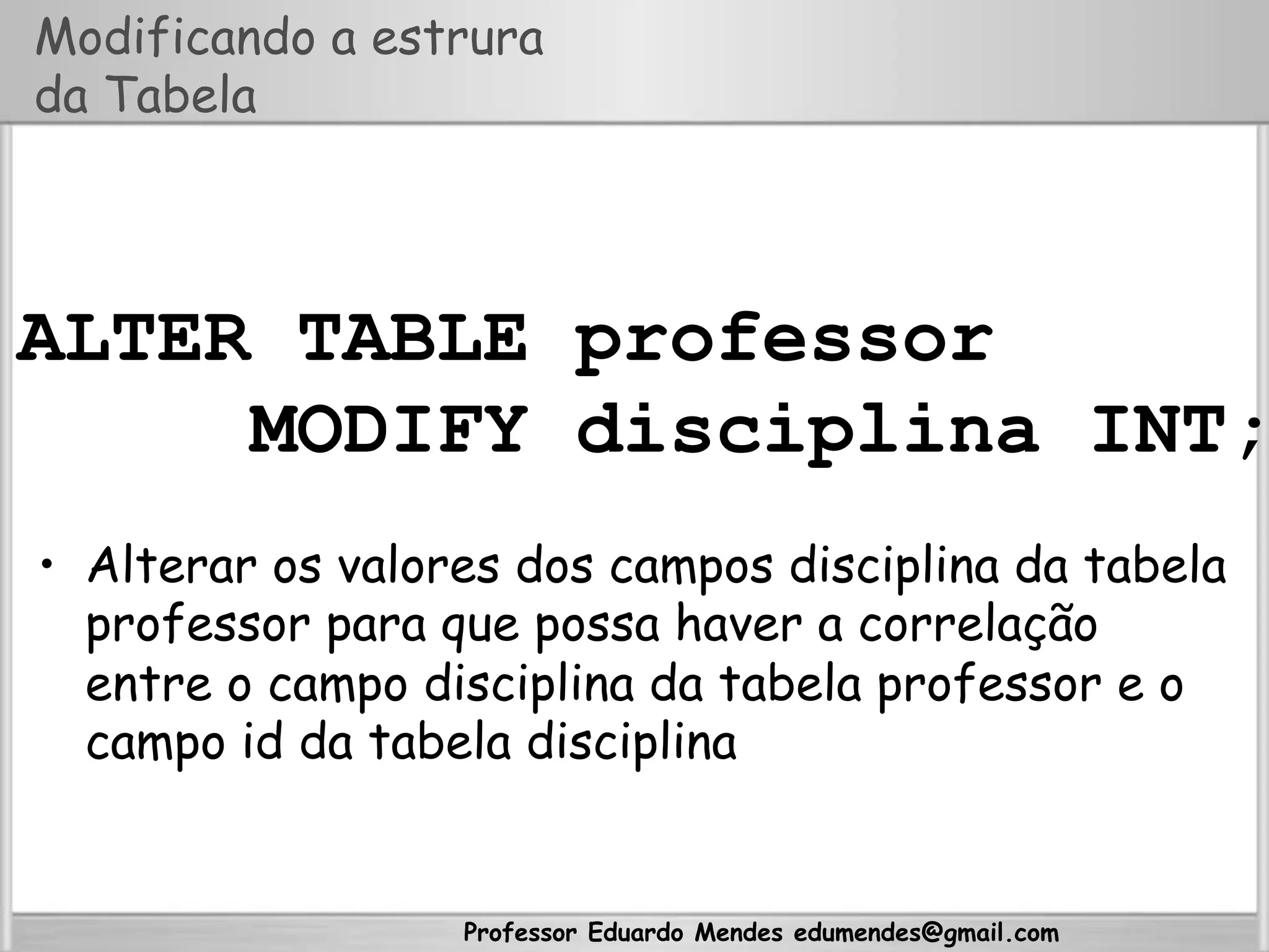 Professor Eduardo Mendes edumendes@gmail.com
Modificando a estrura
da Tabela
ALTER TABLE professor
MODIFY disciplina INT;
•  Alterar os valores dos campos disciplina da tabela
professor para que possa haver a correlação
entre o campo disciplina da tabela professor e o
campo id da tabela disciplina
 
