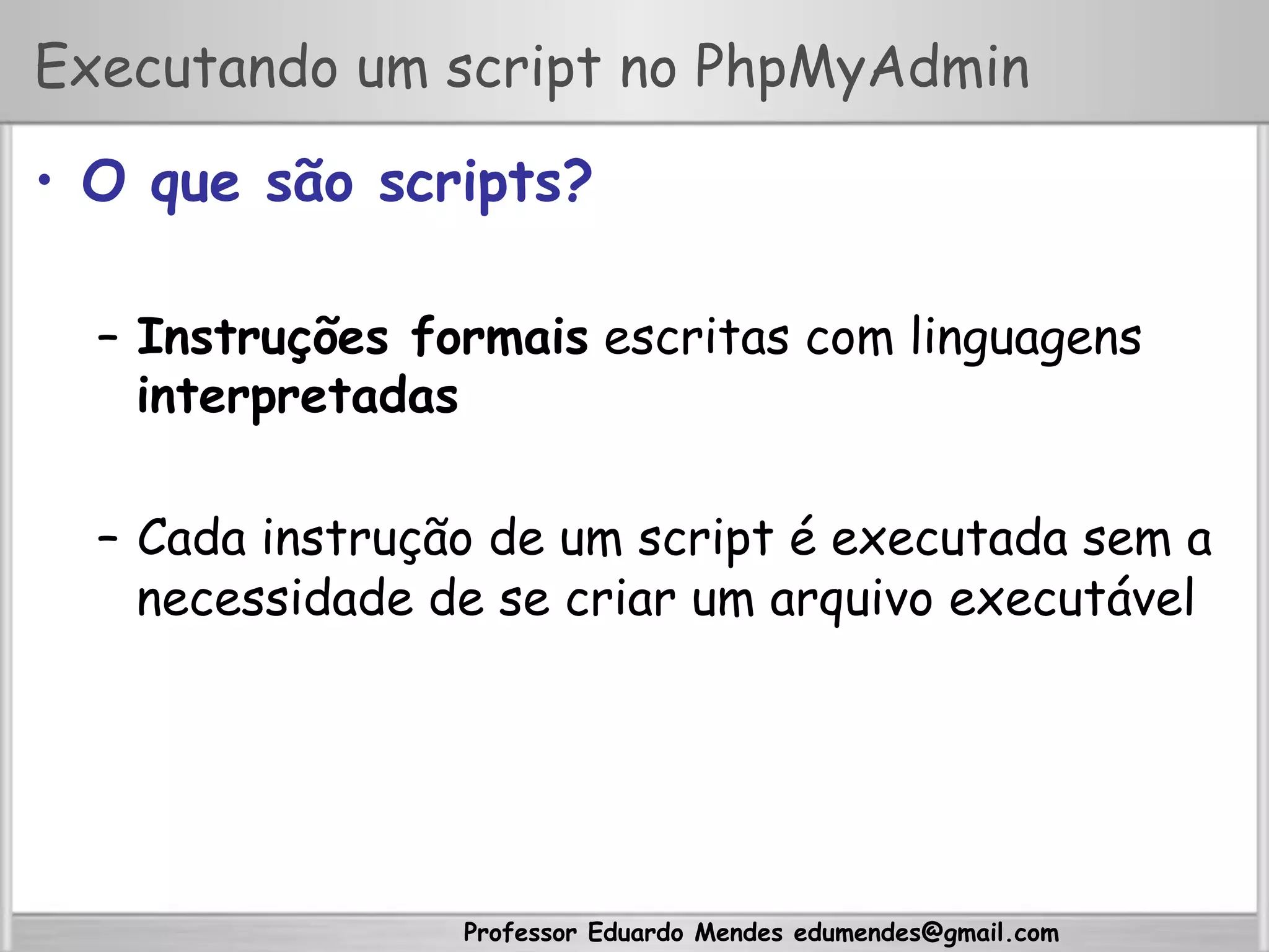 Professor Eduardo Mendes edumendes@gmail.com
Executando um script no PhpMyAdmin
•  O que são scripts?
–  Instruções formais escritas com linguagens
interpretadas
–  Cada instrução de um script é executada sem a
necessidade de se criar um arquivo executável
 