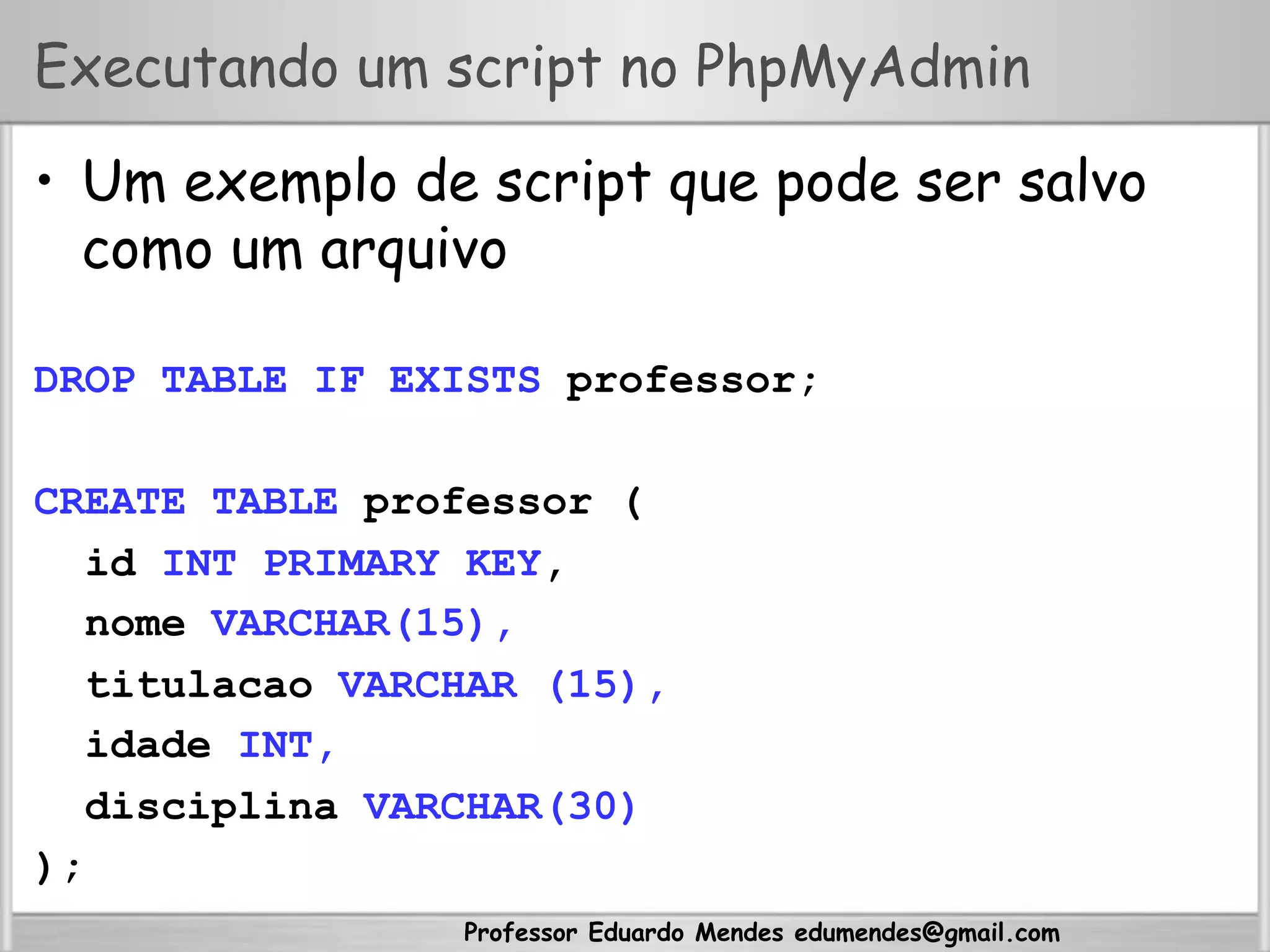 Professor Eduardo Mendes edumendes@gmail.com
Executando um script no PhpMyAdmin
•  Um exemplo de script que pode ser salvo
como um arquivo
DROP TABLE IF EXISTS professor;
CREATE TABLE professor (
id INT PRIMARY KEY,
nome VARCHAR(15),
titulacao VARCHAR (15),
idade INT,
disciplina VARCHAR(30)
);
 