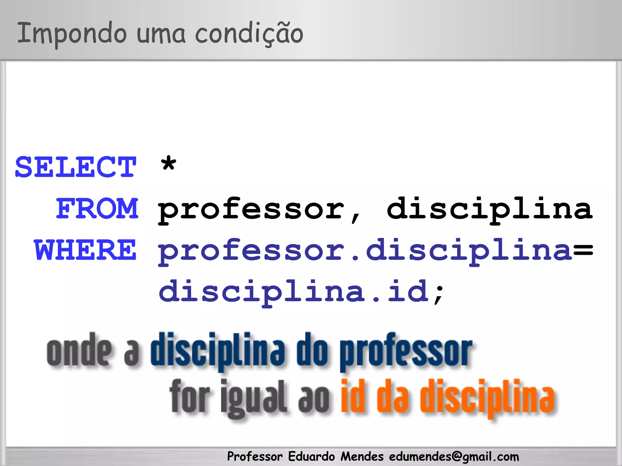 Professor Eduardo Mendes edumendes@gmail.com
Impondo uma condição
SELECT *
FROM professor, disciplina
WHERE professor.disciplina=
disciplina.id;
 