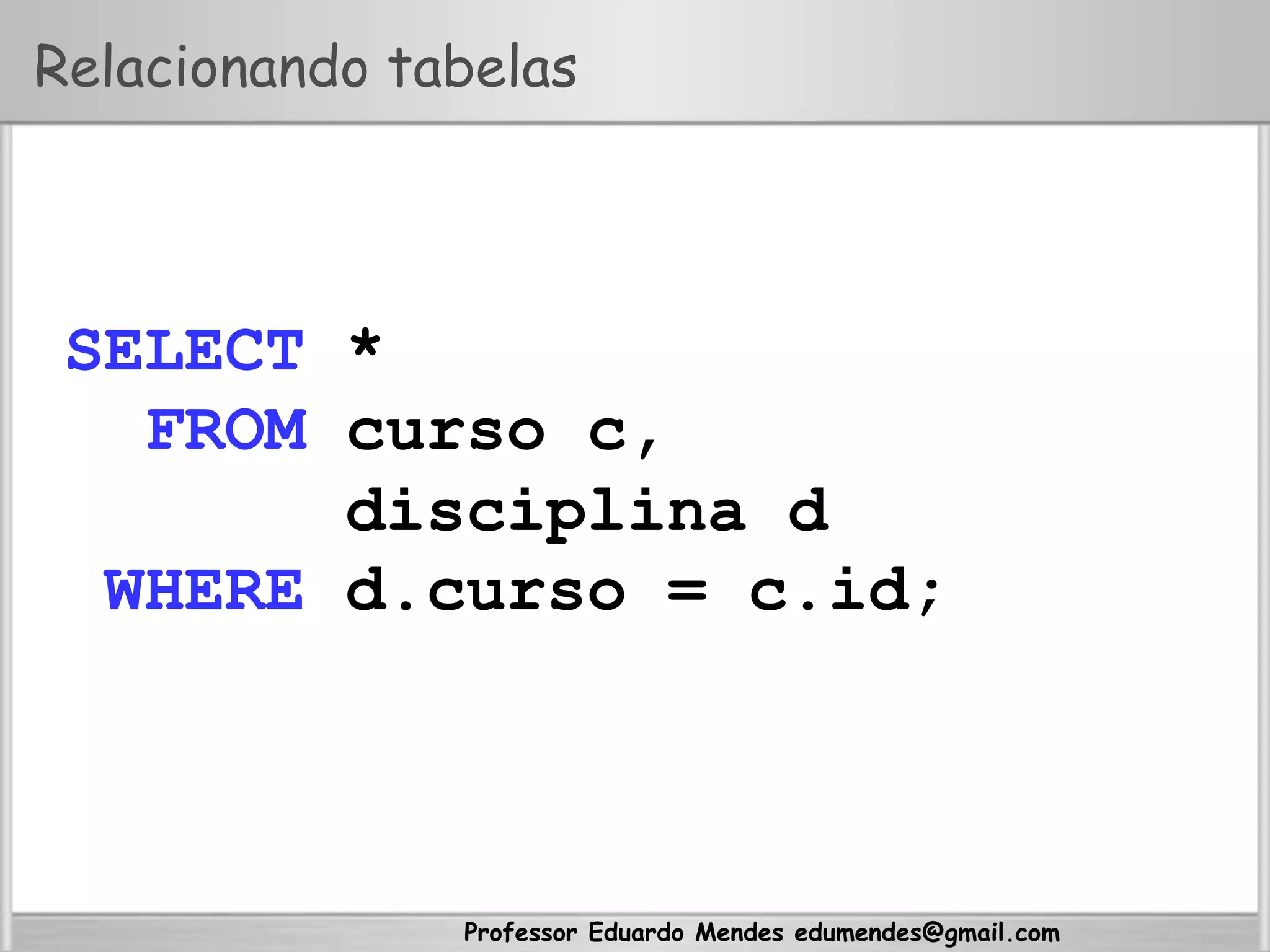 Professor Eduardo Mendes edumendes@gmail.com
Relacionando tabelas
SELECT *
FROM curso c,
disciplina d
WHERE d.curso = c.id;
 