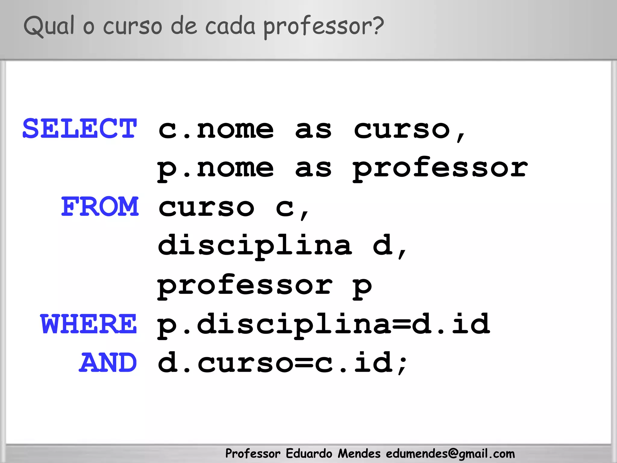 Professor Eduardo Mendes edumendes@gmail.com
Qual o curso de cada professor?
SELECT c.nome as curso,
p.nome as professor
FROM curso c,
disciplina d,
professor p
WHERE p.disciplina=d.id
AND d.curso=c.id;
 