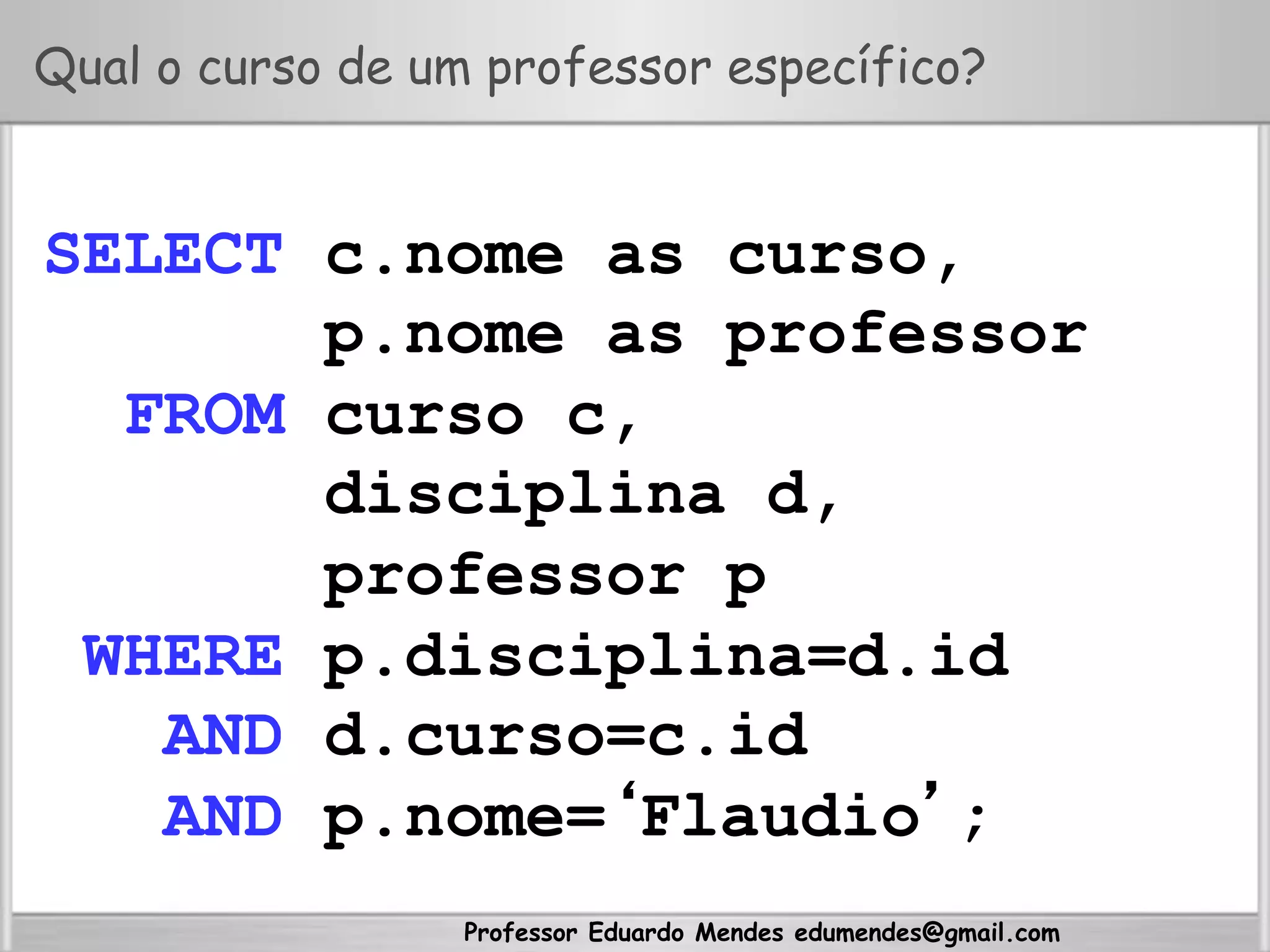 Professor Eduardo Mendes edumendes@gmail.com
Qual o curso de um professor específico?
SELECT c.nome as curso,
p.nome as professor
FROM curso c,
disciplina d,
professor p
WHERE p.disciplina=d.id
AND d.curso=c.id
AND p.nome=‘Flaudio’;
 
