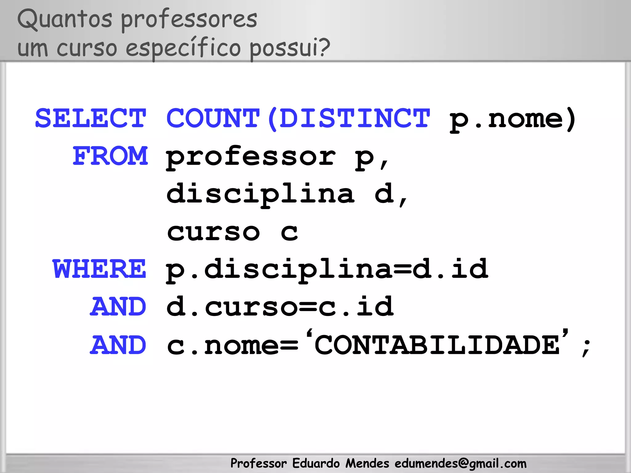 Professor Eduardo Mendes edumendes@gmail.com
Quantos professores
um curso específico possui?
SELECT COUNT(DISTINCT p.nome)
FROM professor p,
disciplina d,
curso c
WHERE p.disciplina=d.id
AND d.curso=c.id
AND c.nome=‘CONTABILIDADE’;
 