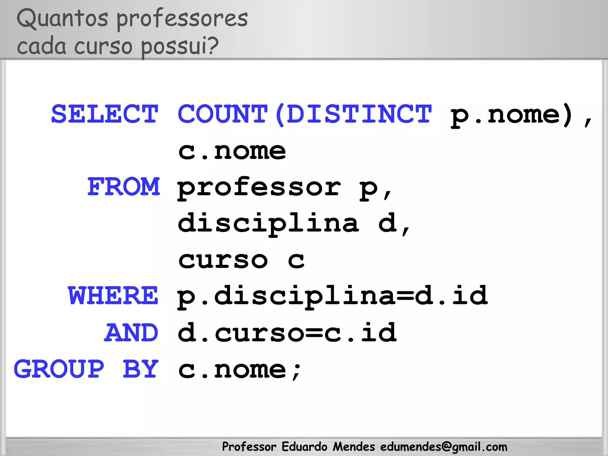 Professor Eduardo Mendes edumendes@gmail.com
Quantos professores
cada curso possui?
SELECT COUNT(DISTINCT p.nome),
c.nome
FROM professor p,
disciplina d,
curso c
WHERE p.disciplina=d.id
AND d.curso=c.id
GROUP BY c.nome;
 