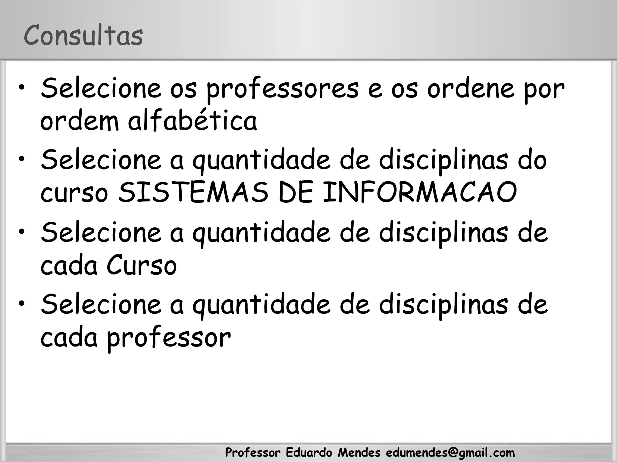 Professor Eduardo Mendes edumendes@gmail.com
Consultas
•  Selecione os professores e os ordene por
ordem alfabética
•  Selecione a quantidade de disciplinas do
curso SISTEMAS DE INFORMACAO
•  Selecione a quantidade de disciplinas de
cada Curso
•  Selecione a quantidade de disciplinas de
cada professor
 