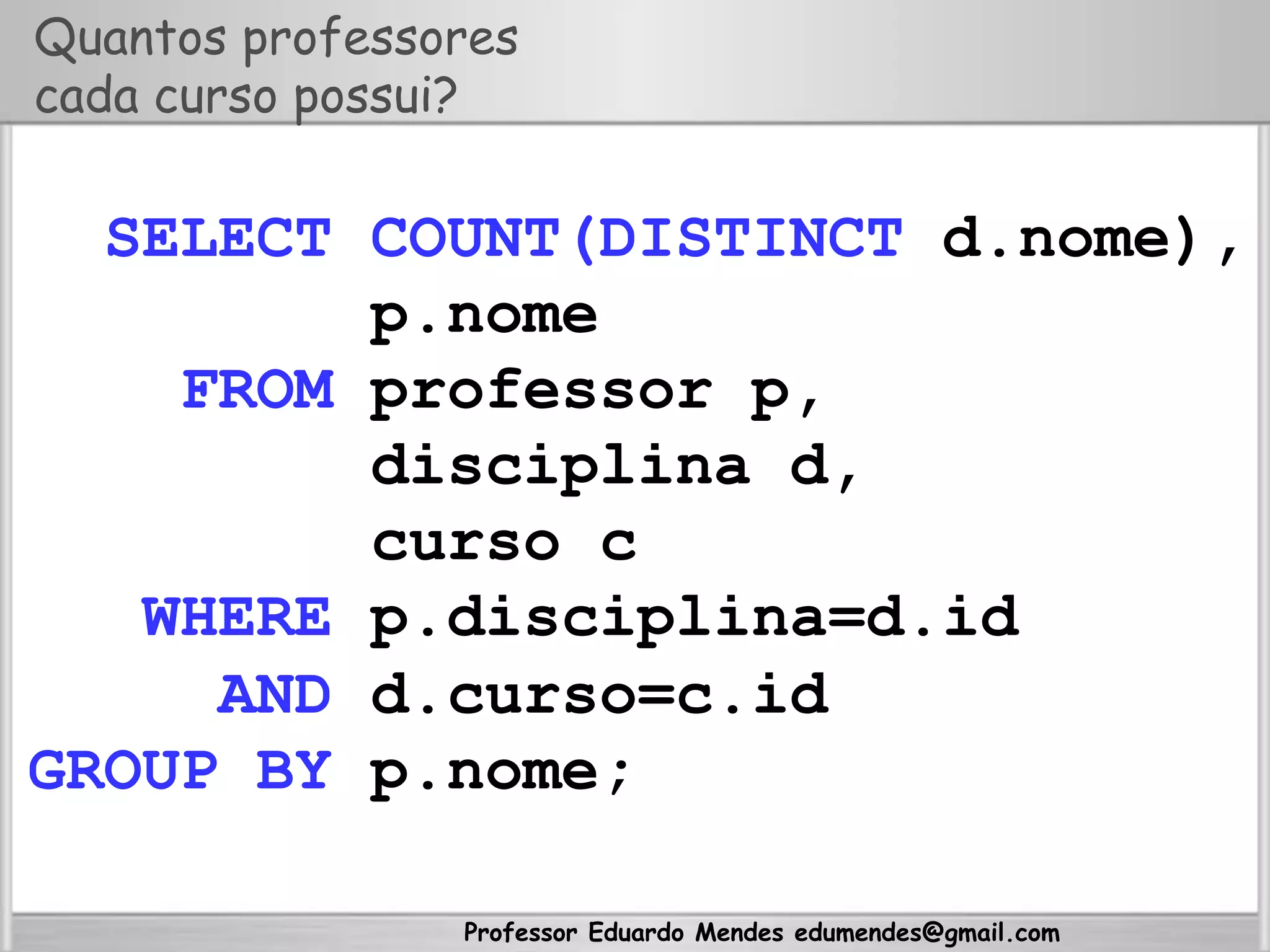 Professor Eduardo Mendes edumendes@gmail.com
Quantos professores
cada curso possui?
SELECT COUNT(DISTINCT d.nome),
p.nome
FROM professor p,
disciplina d,
curso c
WHERE p.disciplina=d.id
AND d.curso=c.id
GROUP BY p.nome;
 
