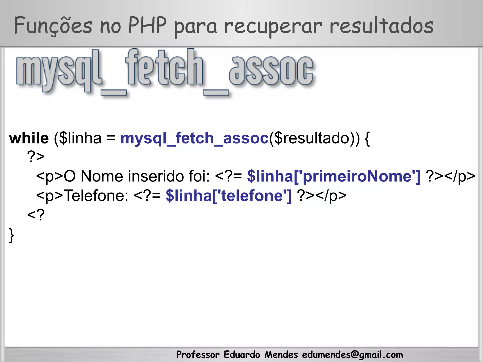 Professor Eduardo Mendes edumendes@gmail.com
Funções no PHP para recuperar resultados
while ($linha = mysql_fetch_assoc($resultado)) {
?>
<p>O Nome inserido foi: <?= $linha['primeiroNome'] ?></p>
<p>Telefone: <?= $linha['telefone'] ?></p>
<?
}
 