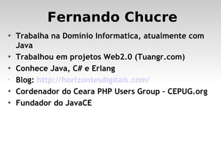 Fernando Chucre Trabalha na Domínio Informatica, atualmente com Java Trabalhou em projetos Web2.0 (Tuangr.com)‏ Conhece Java, C# e Erlang Blog:  http://horizontesdigitais.com/ Cordenador do Ceara PHP Users Group – CEPUG.org Fundador do JavaCE 
