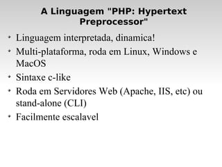 A Linguagem "PHP: Hypertext Preprocessor" Linguagem interpretada, dinamica! Multi-plataforma, roda em Linux, Windows e MacOS Sintaxe c-like Roda em Servidores Web (Apache, IIS, etc) ou stand-alone (CLI)‏ Facilmente escalavel 