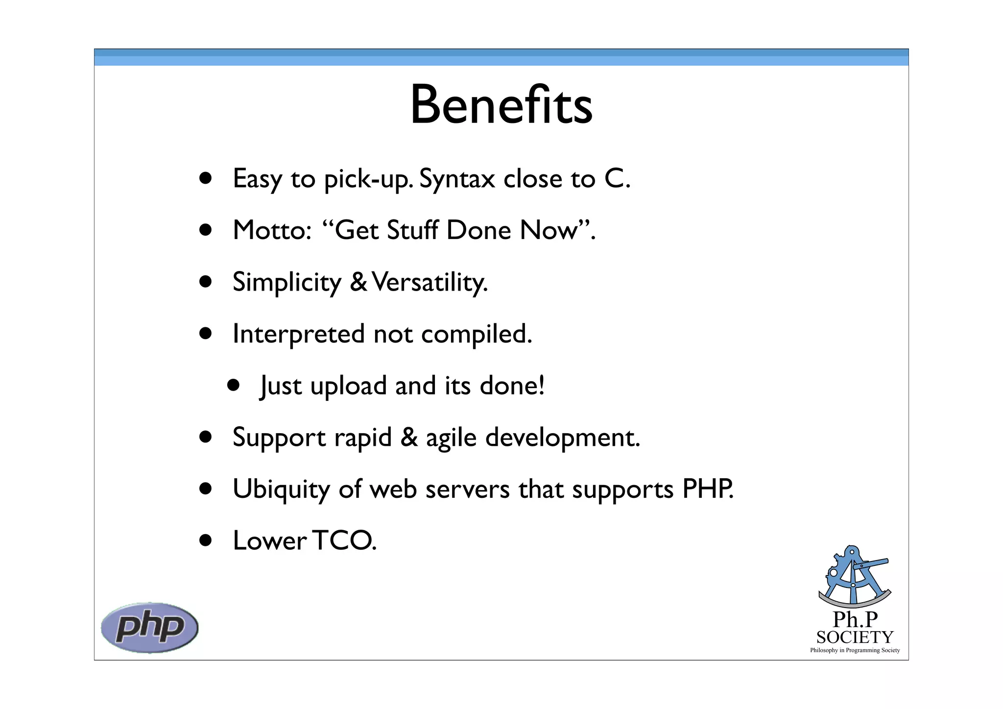 Ph.P
SOCIETY
Philosophy in Programming Society
Beneﬁts
• Easy to pick-up. Syntax close to C.
• Motto: “Get Stuff Done Now”.
• Simplicity &Versatility.
• Interpreted not compiled.
• Just upload and its done!
• Support rapid & agile development.
• Ubiquity of web servers that supports PHP.
• Lower TCO.
 