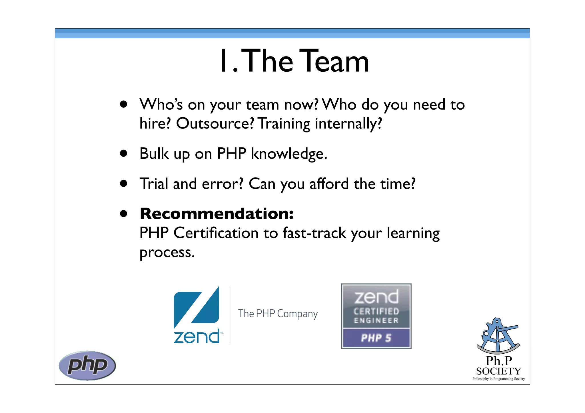Ph.P
SOCIETY
Philosophy in Programming Society
1.The Team
• Who’s on your team now? Who do you need to
hire? Outsource? Training internally?
• Bulk up on PHP knowledge.
• Trial and error? Can you afford the time?
• Recommendation:
PHP Certiﬁcation to fast-track your learning
process.
 