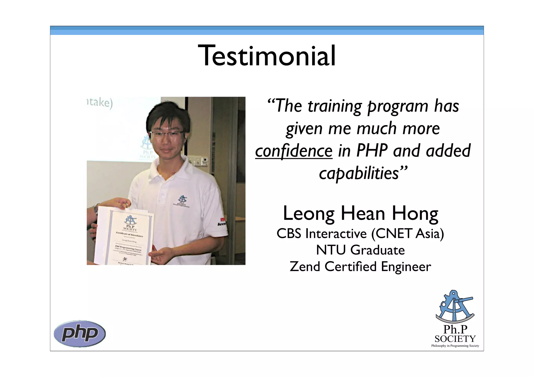 Ph.P
SOCIETY
Philosophy in Programming Society
Testimonial
Leong Hean Hong
CBS Interactive (CNET Asia)
NTU Graduate
Zend Certiﬁed Engineer
“The training program has
given me much more
conﬁdence in PHP and added
capabilities”
 