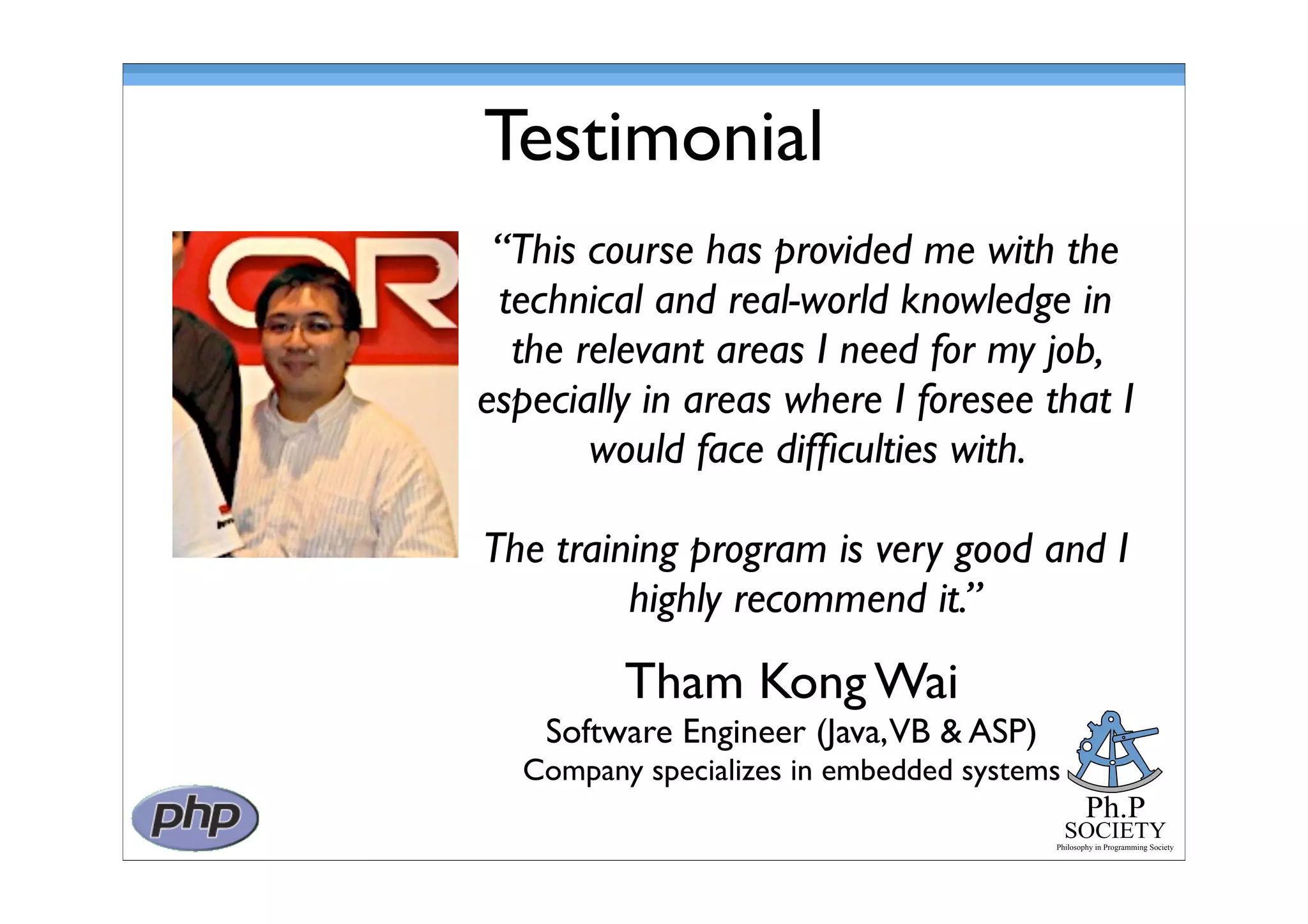 Ph.P
SOCIETY
Philosophy in Programming Society
Testimonial
Tham Kong Wai
Software Engineer (Java,VB & ASP)
Company specializes in embedded systems
“This course has provided me with the
technical and real-world knowledge in
the relevant areas I need for my job,
especially in areas where I foresee that I
would face difﬁculties with.
The training program is very good and I
highly recommend it.”
 