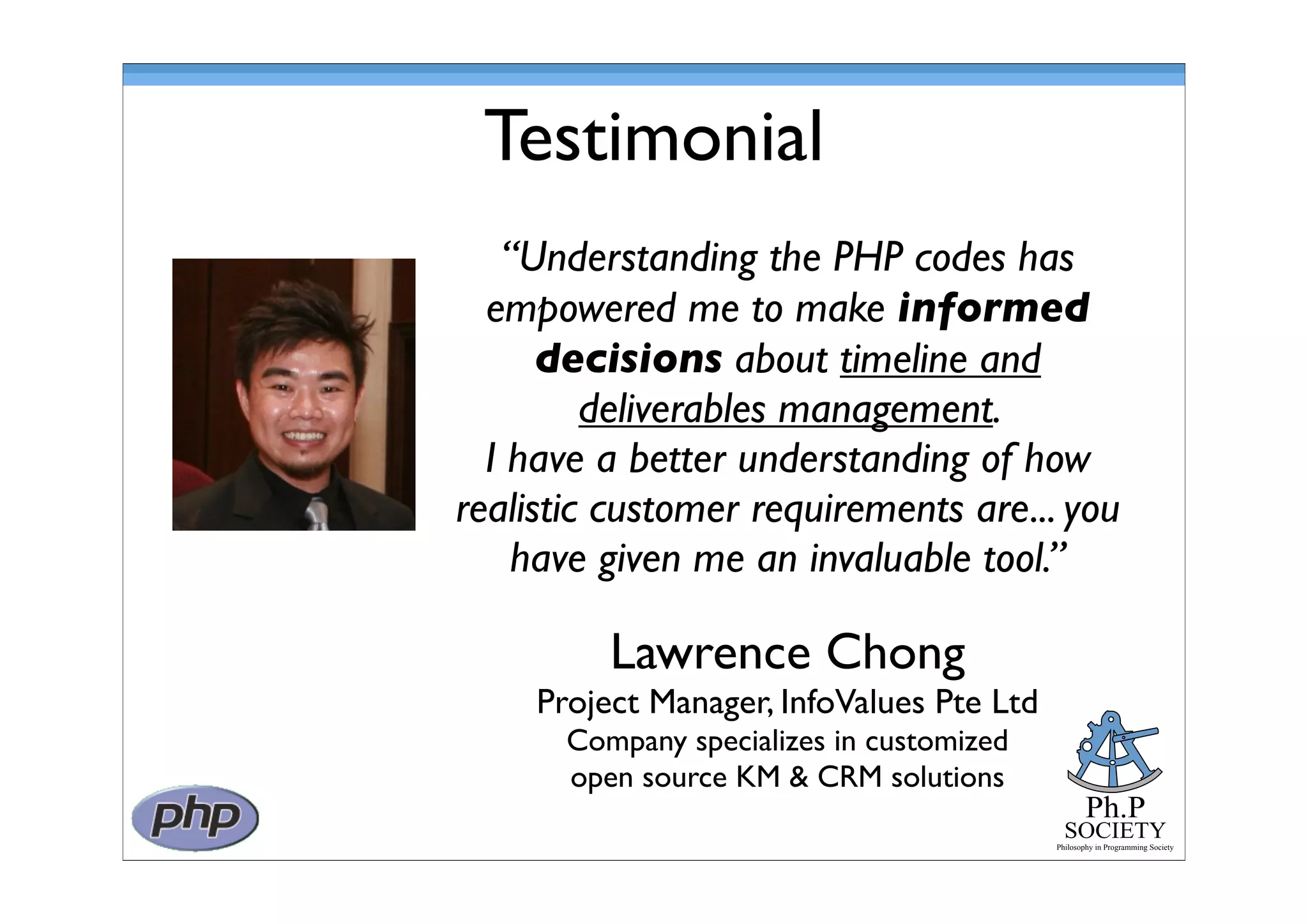 Ph.P
SOCIETY
Philosophy in Programming Society
Testimonial
Lawrence Chong
Project Manager, InfoValues Pte Ltd
Company specializes in customized
open source KM & CRM solutions
“Understanding the PHP codes has
empowered me to make informed
decisions about timeline and
deliverables management.
I have a better understanding of how
realistic customer requirements are... you
have given me an invaluable tool.”
 