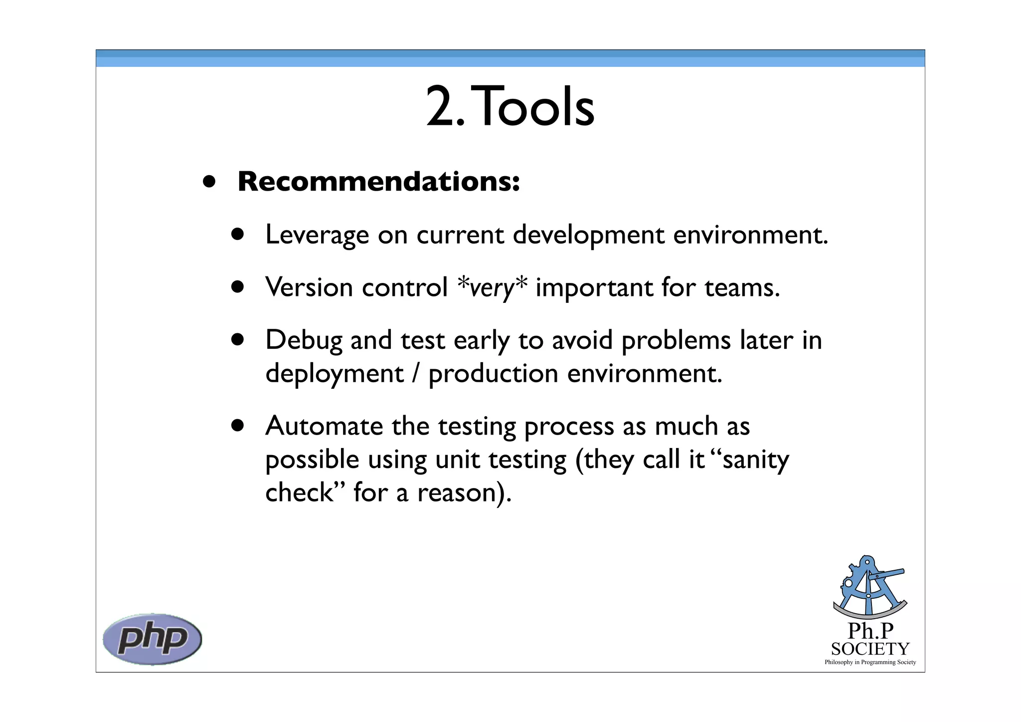Ph.P
SOCIETY
Philosophy in Programming Society
2.Tools
• Recommendations:
• Leverage on current development environment.
• Version control *very* important for teams.
• Debug and test early to avoid problems later in
deployment / production environment.
• Automate the testing process as much as
possible using unit testing (they call it “sanity
check” for a reason).
 