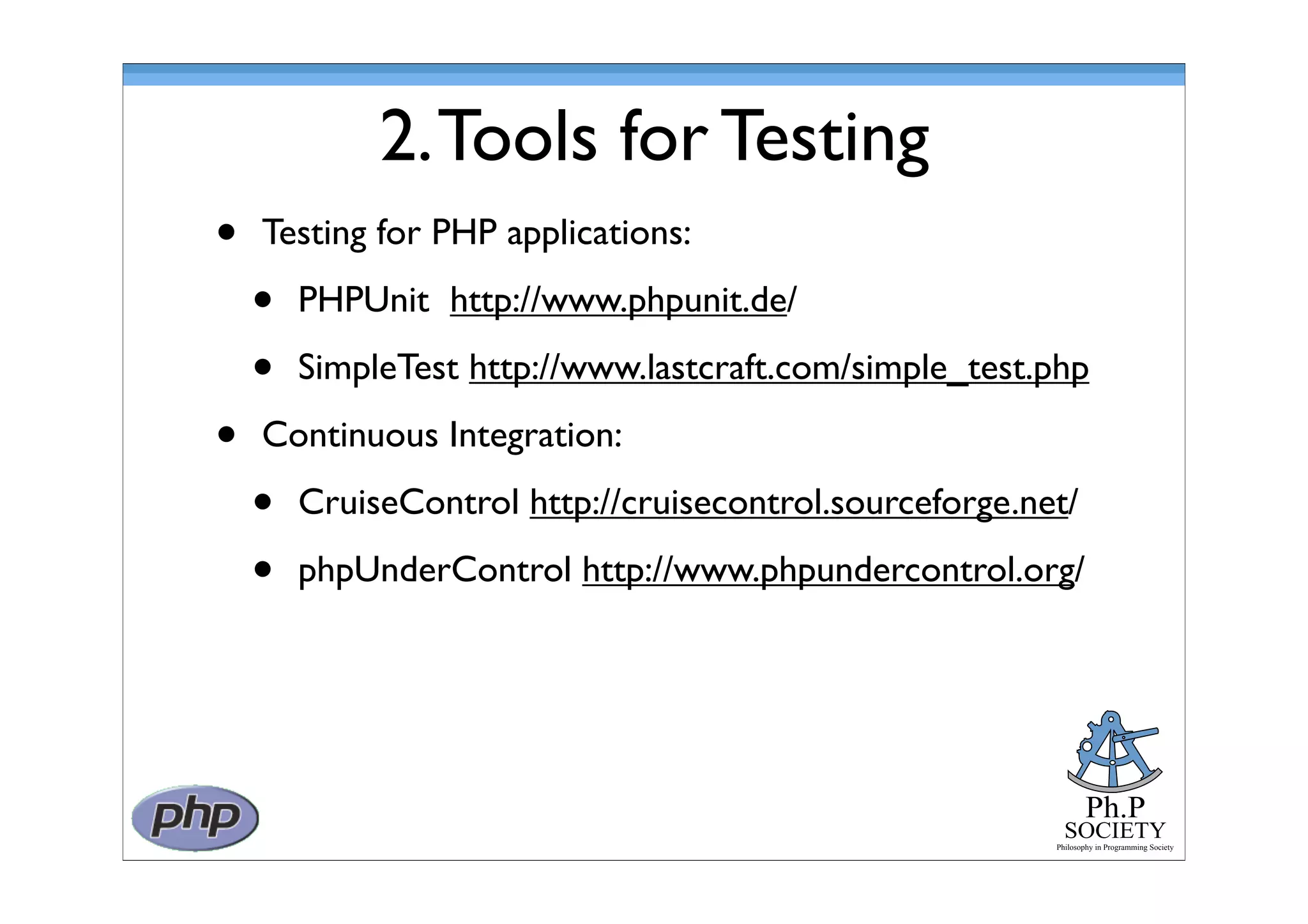Ph.P
SOCIETY
Philosophy in Programming Society
2.Tools for Testing
• Testing for PHP applications:
• PHPUnit http://www.phpunit.de/
• SimpleTest http://www.lastcraft.com/simple_test.php
• Continuous Integration:
• CruiseControl http://cruisecontrol.sourceforge.net/
• phpUnderControl http://www.phpundercontrol.org/
 